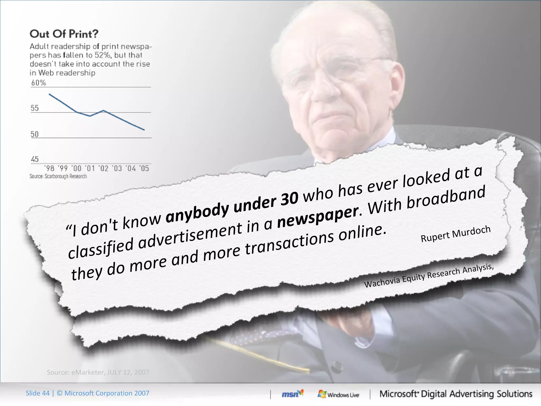 Slide   | © Microsoft Corporation 2007 Source: eMarketer, JULY 12, 2007  -- Newspapers Losing Ad Dollars to Internet – “Among 55 of the leading national US advertisers, newspaper ad spending fell 14.3 %   in 2006, while Internet ad spending grew 17.8%.” Wachovia Equity Research Analysis,  “ I don't know  anybody under 30  who has ever looked at a classified advertisement in a  newspaper . With broadband they do more and more transactions online. Rupert Murdoch 