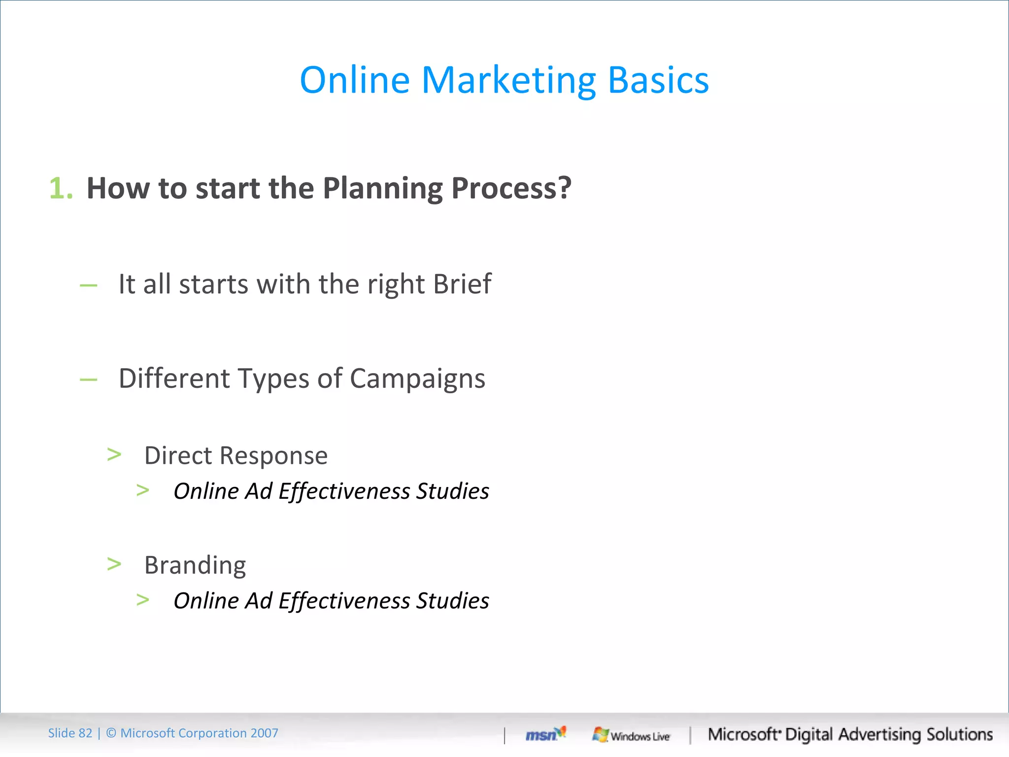 Online Marketing Basics How to start the Planning Process?  It all starts with the right Brief Different Types of Campaigns Direct Response Online Ad Effectiveness Studies Branding Online Ad Effectiveness Studies Slide   | © Microsoft Corporation 2007 
