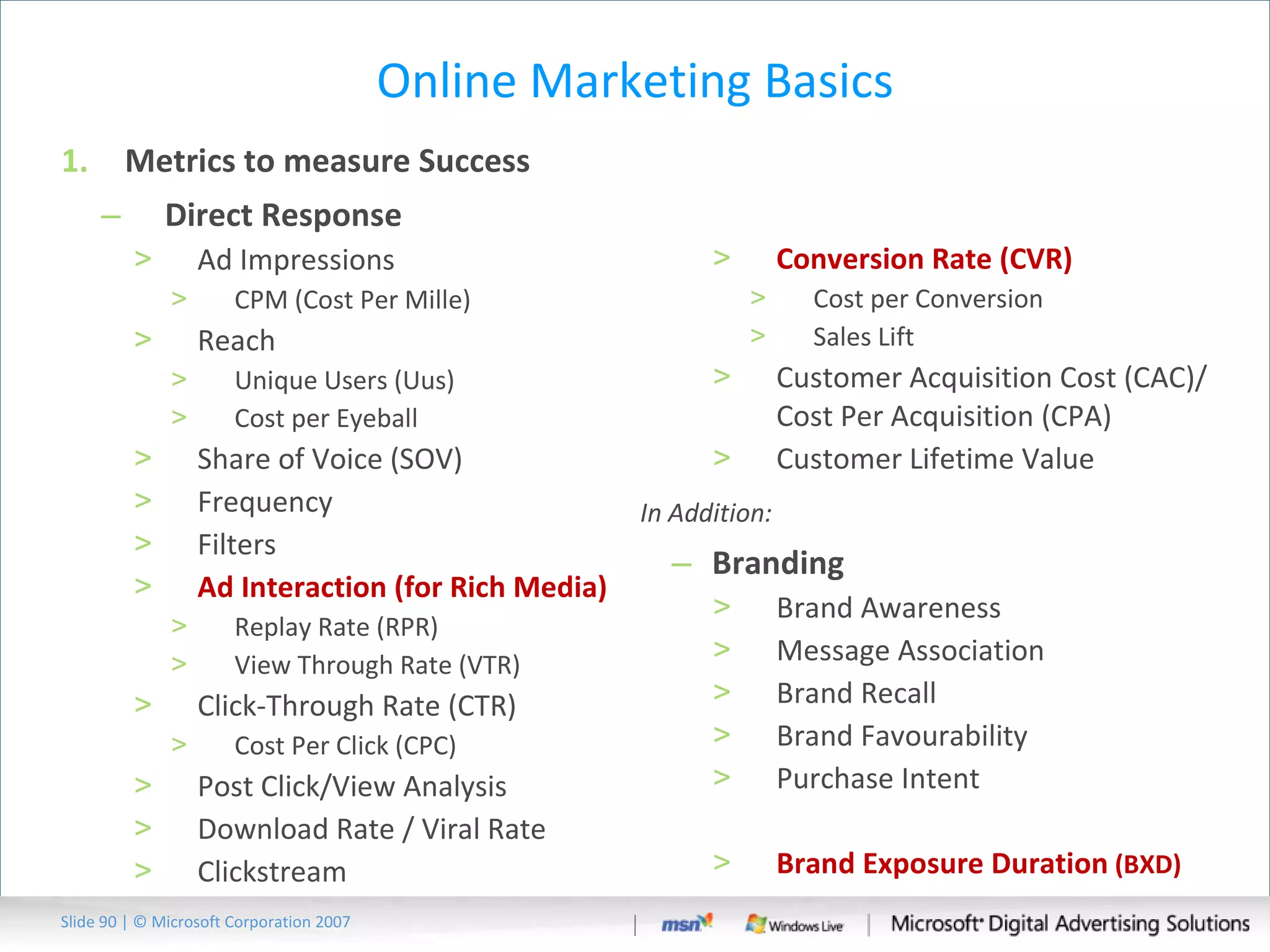 Online Marketing Basics Metrics to measure Success Direct Response Ad Impressions CPM (Cost Per Mille) Reach  Unique Users (Uus) Cost per Eyeball Share of Voice (SOV) Frequency Filters Ad Interaction (for Rich Media) Replay Rate (RPR) View Through Rate (VTR) Click-Through Rate (CTR) Cost Per Click (CPC) Post Click/View Analysis Download Rate / Viral Rate Clickstream Conversion Rate (CVR) Cost per Conversion Sales Lift Customer Acquisition Cost (CAC)/ Cost Per Acquisition (CPA)  Customer Lifetime Value In Addition: Branding Brand Awareness Message Association Brand Recall Brand Favourability Purchase Intent Brand Exposure Duration  (BXD) Slide   | © Microsoft Corporation 2007 