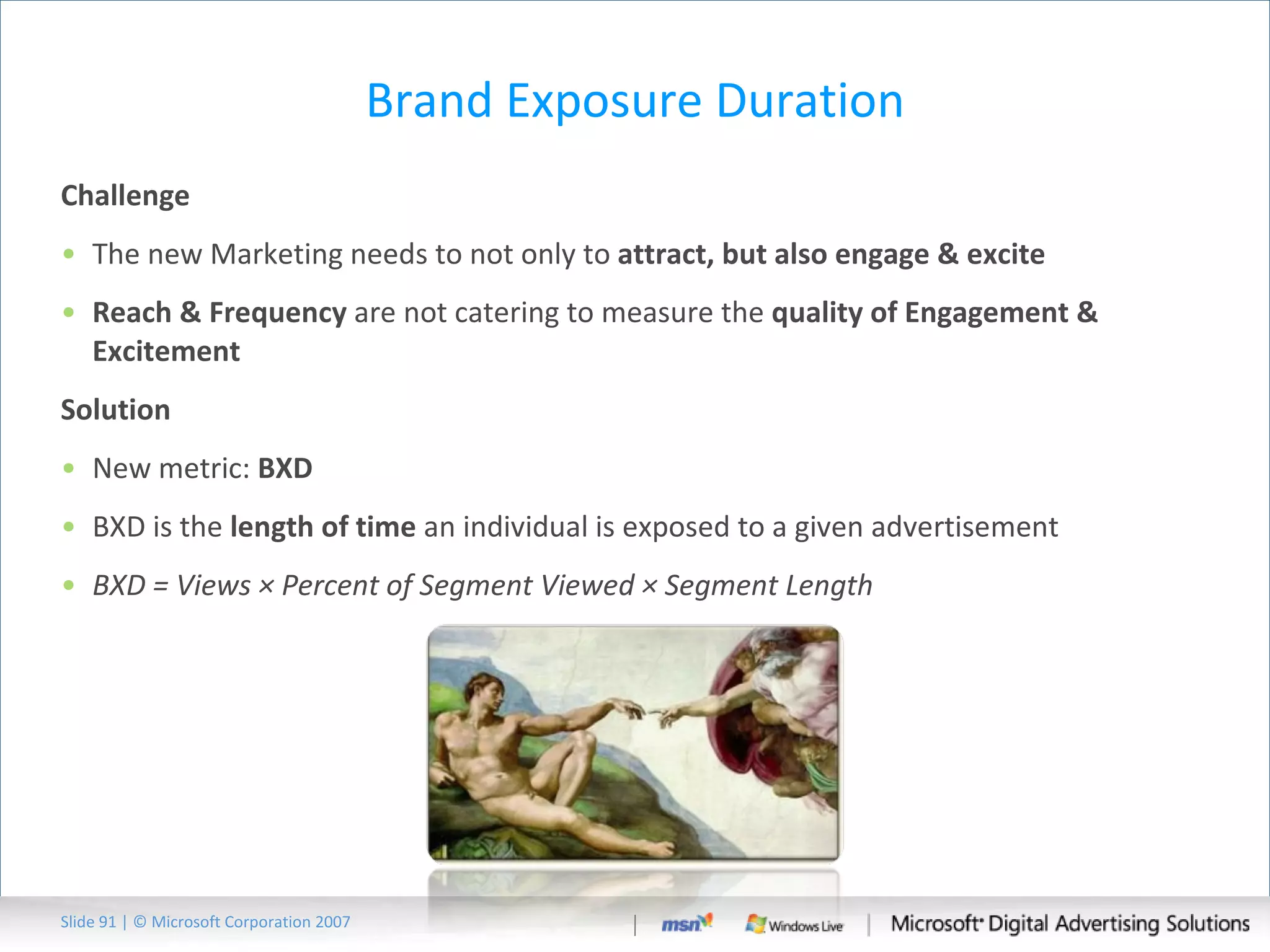 Brand Exposure Duration Challenge The new Marketing needs to not only to  attract, but also engage & excite  Reach & Frequency  are not catering to measure the  quality of Engagement & Excitement Solution New metric:  BXD BXD is the  length of time  an individual is exposed to a given advertisement BXD = Views × Percent of Segment Viewed × Segment Length Slide   | © Microsoft Corporation 2007 