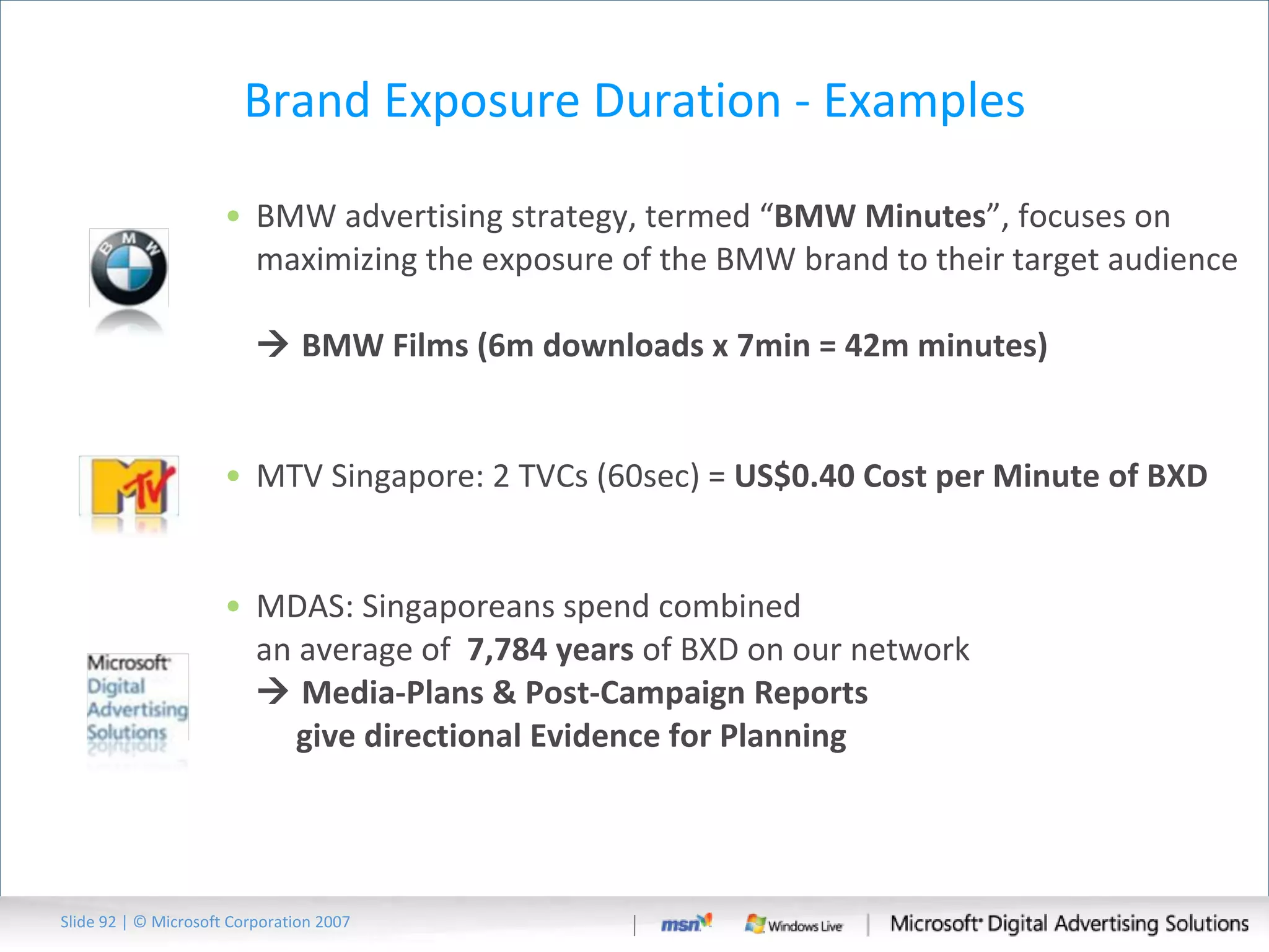Brand Exposure Duration - Examples BMW advertising strategy, termed “ BMW Minutes ”, focuses on maximizing the exposure of the BMW brand to their target audience    BMW Films (6m downloads x 7min = 42m minutes) MTV Singapore: 2 TVCs (60sec) =  US$0.40  Cost per Minute of BXD MDAS: Singaporeans spend combined  an average of  7,784 years  of BXD on our network   Media-Plans & Post-Campaign Reports    give  directional Evidence for Planning Slide   | © Microsoft Corporation 2007 