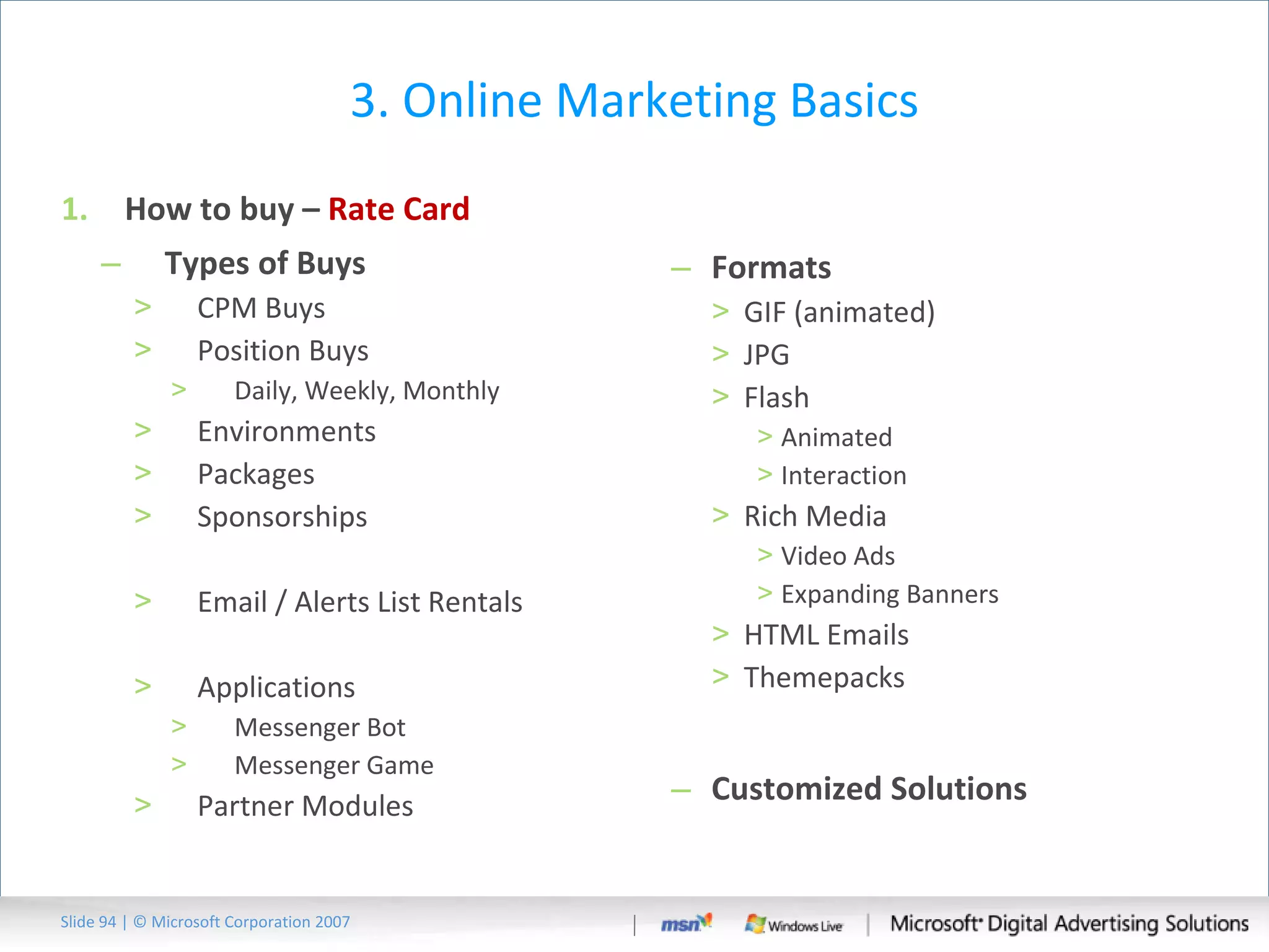 3. Online Marketing Basics How to buy –  Rate Card Types of Buys CPM Buys Position Buys Daily, Weekly, Monthly Environments Packages Sponsorships Email / Alerts List Rentals Applications Messenger Bot Messenger Game Partner Modules Formats GIF (animated) JPG Flash Animated Interaction Rich Media Video Ads Expanding Banners HTML Emails Themepacks Customized Solutions Slide   | © Microsoft Corporation 2007 