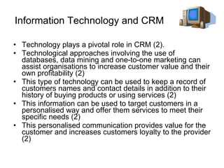 Information Technology and CRM Technology plays a pivotal role in CRM (2).  Technological approaches involving the use of databases, data mining and one-to-one marketing can assist organisations to increase customer value and their own profitability (2) This type of technology can be used to keep a record of customers names and contact details in addition to their history of buying products or using services (2) This information can be used to target customers in a personalised way and offer them services to meet their specific needs (2)  This personalised communication provides value for the customer and increases customers loyalty to the provider (2) 
