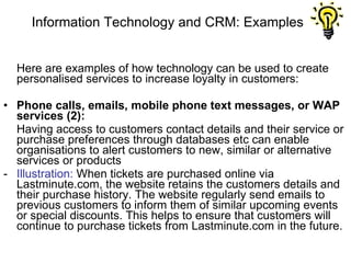 Information Technology and CRM: Examples Here are examples of how technology can be used to create personalised services to increase loyalty in customers: Phone calls, emails, mobile phone text messages, or WAP services (2): Having access to customers contact details and their service or purchase preferences through databases etc can enable organisations to alert customers to new, similar or alternative services or products -  Illustration:  When tickets are purchased online via Lastminute.com, the website retains the customers details and their purchase history. The website regularly send emails to previous customers to inform them of similar upcoming events or special discounts. This helps to ensure that customers will continue to purchase tickets from Lastminute.com in the future.  