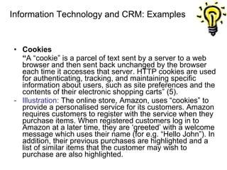 Information Technology and CRM: Examples Cookies “ A “cookie” is a parcel of text sent by a server to a web browser and then sent back unchanged by the browser each time it accesses that server. HTTP cookies are used for authenticating, tracking, and maintaining specific information about users, such as site preferences and the contents of their electronic shopping carts” (5). Illustration:  The online store, Amazon, uses “cookies” to provide a personalised service for its customers. Amazon requires customers to register with the service when they purchase items. When registered customers log in to Amazon at a later time, they are ‘greeted’ with a welcome message which uses their name (for e.g. “Hello John”). In addition, their previous purchases are highlighted and a list of similar items that the customer may wish to purchase are also highlighted. 