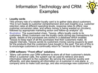 Information Technology and CRM: Examples Loyalty cards “ the primary role of a retailer loyalty card is to gather data about customers. This in turn leads to customer comprehension and cost insights (e.g. customer retention rates at different spending levels, response rates to offers, new customer conversion rates, and where money is being wasted on circulars), followed by appropriate marketing action and follow-up analysis” (6)  - Illustration:  The supermarket chain, Tescos, offers loyalty cards to its customers. When customers use the loyalty cards during pay transactions for goods, details of the purchases are stored in a database which enables Tescos to keep track of all the purchases that their customers make. At regular intervals, Tescos sends its customers money saving coupons by post for the products that the customers have bought in the past. The aim of this is to encourage customers to continually return to Tescos to do their shopping CRM software- “Front office” solutions - “Many call centres use CRM software to store all of their customer's details. When a customer calls, the system can be used to retrieve and store information relevant to the customer. By serving the customer quickly and efficiently, and also keeping all information on a customer in one place, a company aims to make cost savings, and also encourage new customers” (7) 