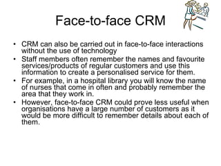 Face-to-face CRM CRM can also be carried out in face-to-face interactions without the use of technology Staff members often remember the names and favourite services/products of regular customers and use this information to create a personalised service for them. For example, in a hospital library you will know the name of nurses that come in often and probably remember the area that they work in. However, face-to-face CRM could prove less useful when organisations have a large number of customers as it would be more difficult to remember details about each of them. 