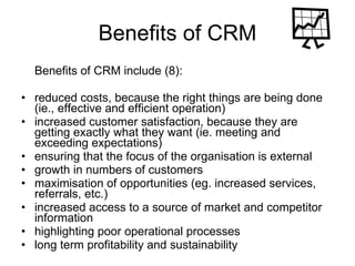Benefits of CRM Benefits of CRM include (8): reduced costs, because the right things are being done (ie., effective and efficient operation)  increased customer satisfaction, because they are getting exactly what they want (ie. meeting and exceeding expectations)  ensuring that the focus of the organisation is external  growth in numbers of customers  maximisation of opportunities (eg. increased services, referrals, etc.)  increased access to a source of market and competitor information  highlighting poor operational processes  long term profitability and sustainability  