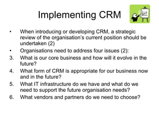 Implementing CRM When introducing or developing CRM, a strategic review of the organisation’s current position should be undertaken (2) Organisations need to address four issues (2): What is our core business and how will it evolve in the future? What form of CRM is appropriate for our business now and in the future? What IT infrastructure do we have and what do we need to support the future organisation needs? What vendors and partners do we need to choose?  