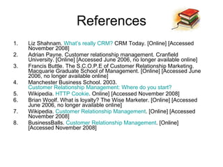References Liz Shahnam.  What’s really CRM?  CRM Today. [Online] [Accessed November 2008] Adrian Payne. Customer relationship management. Cranfield University. [Online] [Accessed June 2006, no longer available online] Francis Buttle. The S.C.O.P.E of Customer Relationship Marketing. Macquarie Graduate School of Management. [Online] [Accessed June 2006, no longer available online] Manchester Business School. 2003.  Customer Relationship Management: Where do you  start?   Wikipedia.  HTTP Cookie . Online] [Accessed November 2008] Brian Woolf. What is loyalty? The Wise Marketer. [Online] [Accessed June 2006, no longer available online] Wikipedia.  Customer Relationship Management . [Online] [Accessed November 2008] BusinessBalls.  Customer Relationship Management . [Online] [Accessed November 2008] 