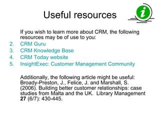 Useful resources If you wish to learn more about CRM, the following resources may be of use to you: CRM Guru CRM Knowledge Base CRM Today website InsightExec : Customer Management Community Additionally, the following article might be useful: Broady-Preston, J., Felice, J. and Marshall, S. (2006). Building better customer relationships: case studies from Malta and the UK.  Library Management  27  (6/7): 430-445.  