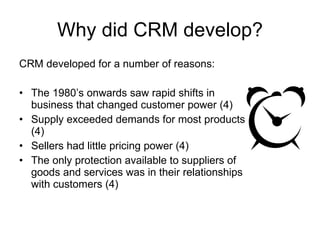 Why did CRM develop? CRM developed for a number of reasons: The 1980’s onwards saw rapid shifts in business that changed customer power (4) Supply exceeded demands for most products (4) Sellers had little pricing power (4) The only protection available to suppliers of goods and services was in their relationships with customers (4) 