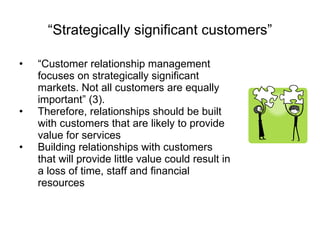 “ Strategically significant customers” “ Customer relationship management focuses on strategically significant markets. Not all customers are equally important” (3). Therefore, relationships should be built with customers that are likely to provide value for services Building relationships with customers that will provide little value could result in a loss of time, staff and financial resources 