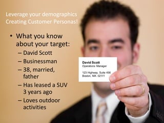 Leverage your demographics
Creating Customer Personas!

 • What you know
   about your target:
    – David Scott
    – Businessman             David Scott
                              Operations Manager
    – 38, married,            123 Highway, Suite 456
        father                Boston, MA 02111


    – Has leased a SUV
        3 years ago
    – Loves outdoor
        activities
  Curtis Roberts
    Marketing                                          A better path to sales.
 