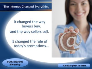 The Internet Changed Everything



      It changed the way
           buyers buy,
    and the way sellers sell.

      It changed the role of
        today’s promotions…


  Curtis Roberts
    Marketing                     A better path to sales.
 