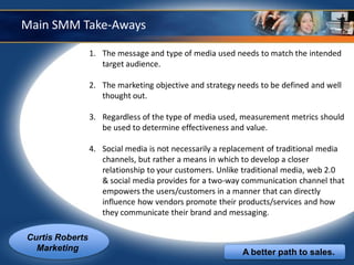 Main SMM Take-Aways

                 1. The message and type of media used needs to match the intended
                    target audience.

                 2. The marketing objective and strategy needs to be defined and well
                    thought out.

                 3. Regardless of the type of media used, measurement metrics should
                    be used to determine effectiveness and value.

                 4. Social media is not necessarily a replacement of traditional media
                    channels, but rather a means in which to develop a closer
                    relationship to your customers. Unlike traditional media, web 2.0
                    & social media provides for a two-way communication channel that
                    empowers the users/customers in a manner that can directly
                    influence how vendors promote their products/services and how
                    they communicate their brand and messaging.

Curtis Roberts
  Marketing                                               A better path to sales.
 