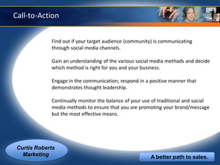 Call-to-Action


             Find out if your target audience (community) is communicating
             through social media channels.

             Gain an understanding of the various social media methods and decide
             which method is right for you and your business.

             Engage in the communication; respond in a positive manner that
             demonstrates thought leadership.

             Continually monitor the balance of your use of traditional and social
             media methods to ensure that you are promoting your brand/message
             but the most effective means.




 Curtis Roberts
   Marketing                                            A better path to sales.
 