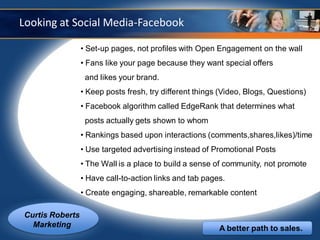 Looking at Social Media-Facebook

                 • Set-up pages, not profiles with Open Engagement on the wall
                 • Fans like your page because they want special offers
                  and likes your brand.
                 • Keep posts fresh, try different things (Video, Blogs, Questions)
                 • Facebook algorithm called EdgeRank that determines what
                  posts actually gets shown to whom
                 • Rankings based upon interactions (comments,shares,likes)/time
                 • Use targeted advertising instead of Promotional Posts
                 • The Wall is a place to build a sense of community, not promote
                 • Have call-to-action links and tab pages.
                 • Create engaging, shareable, remarkable content

Curtis Roberts
  Marketing                                              A better path to sales.
 