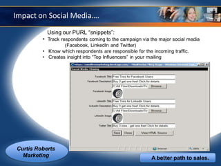 Impact on Social Media….
           Using our PURL “snippets”:
         • Track respondents coming to the campaign via the major social media
                  (Facebook, LinkedIn and Twitter)
         • Know which respondents are responsible for the incoming traffic.
         • Creates insight into “Top Influencers” in your mailing




Curtis Roberts
  Marketing                                               A better path to sales.
 