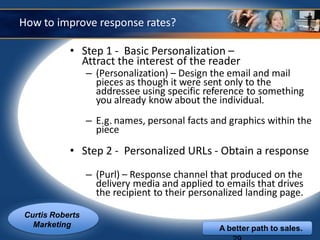 How to improve response rates?

           • Step 1 - Basic Personalization –
             Attract the interest of the reader
                 – (Personalization) – Design the email and mail
                   pieces as though it were sent only to the
                   addressee using specific reference to something
                   you already know about the individual.
                 – E.g. names, personal facts and graphics within the
                   piece

           • Step 2 - Personalized URLs - Obtain a response
                 – (Purl) – Response channel that produced on the
                   delivery media and applied to emails that drives
                   the recipient to their personalized landing page.

Curtis Roberts
  Marketing                                     A better path to sales.
 