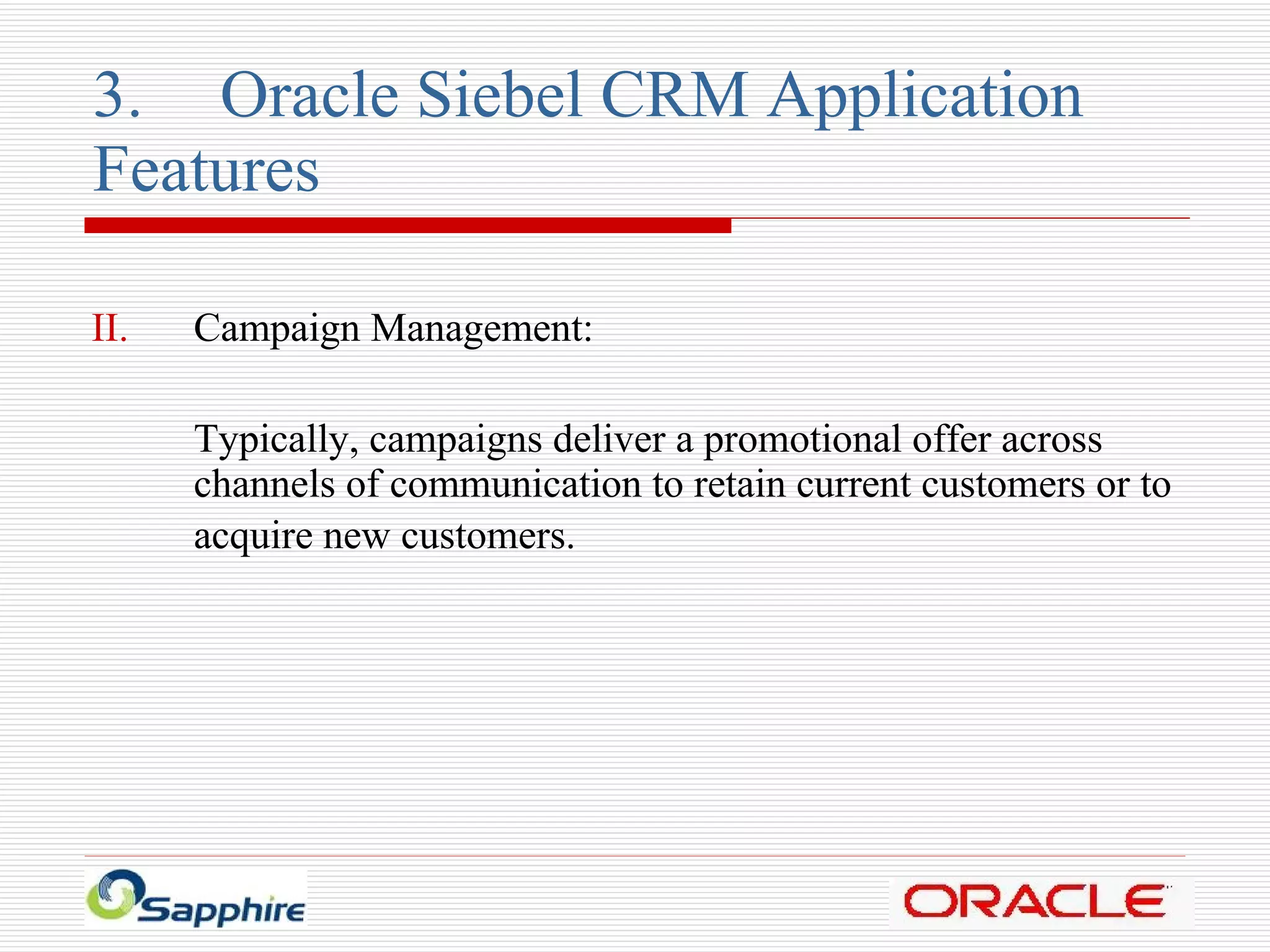 3. Oracle Siebel CRM Application  Features Campaign Management: Typically, campaigns deliver a promotional offer across channels of communication to retain current customers or to acquire new customers.   