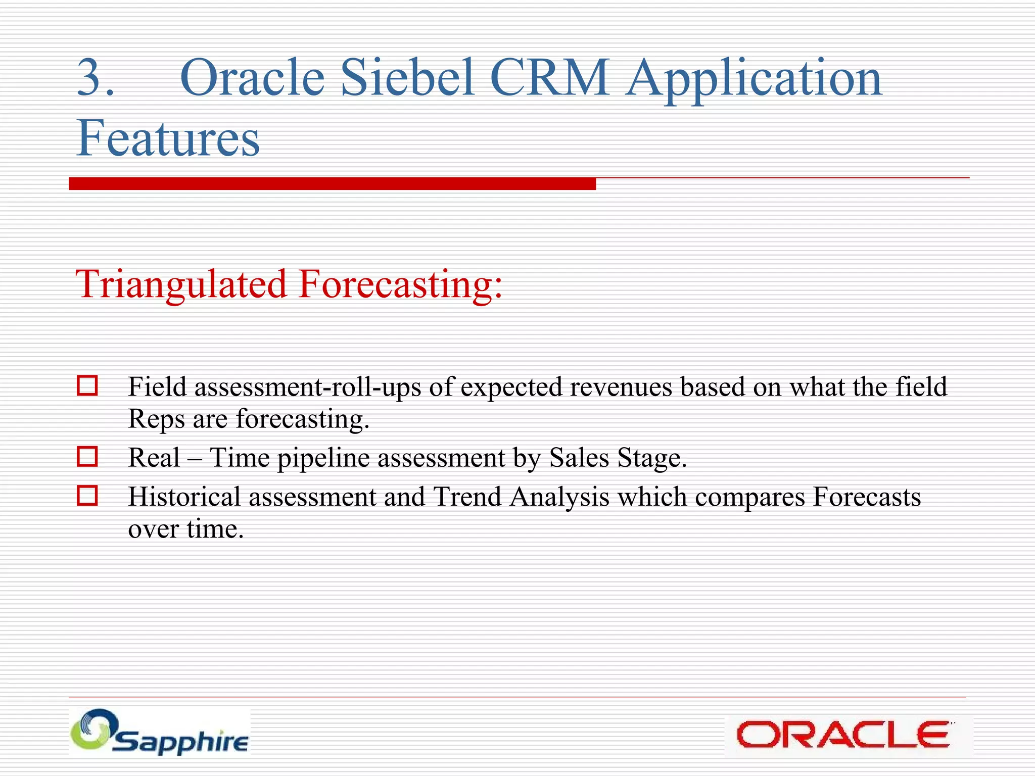 3. Oracle Siebel CRM Application  Features Triangulated Forecasting: Field assessment-roll-ups of expected revenues based on what the field Reps are forecasting. Real – Time pipeline assessment by Sales Stage. Historical assessment and Trend Analysis which compares Forecasts over time. 