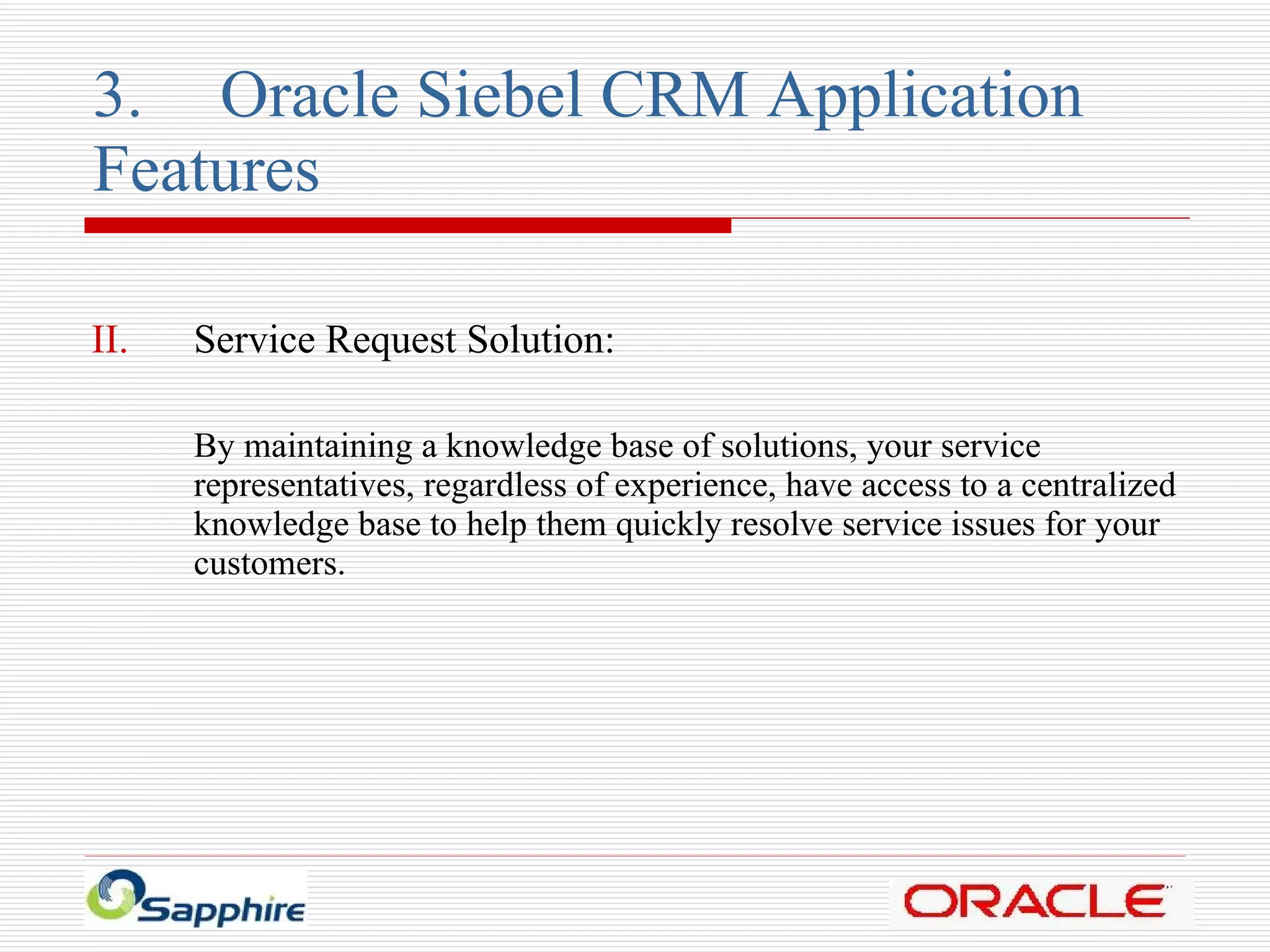 3. Oracle Siebel CRM Application  Features Service Request Solution: By maintaining a knowledge base of solutions, your service representatives, regardless of experience, have access to a centralized knowledge base to help them quickly resolve service issues for your  customers. 