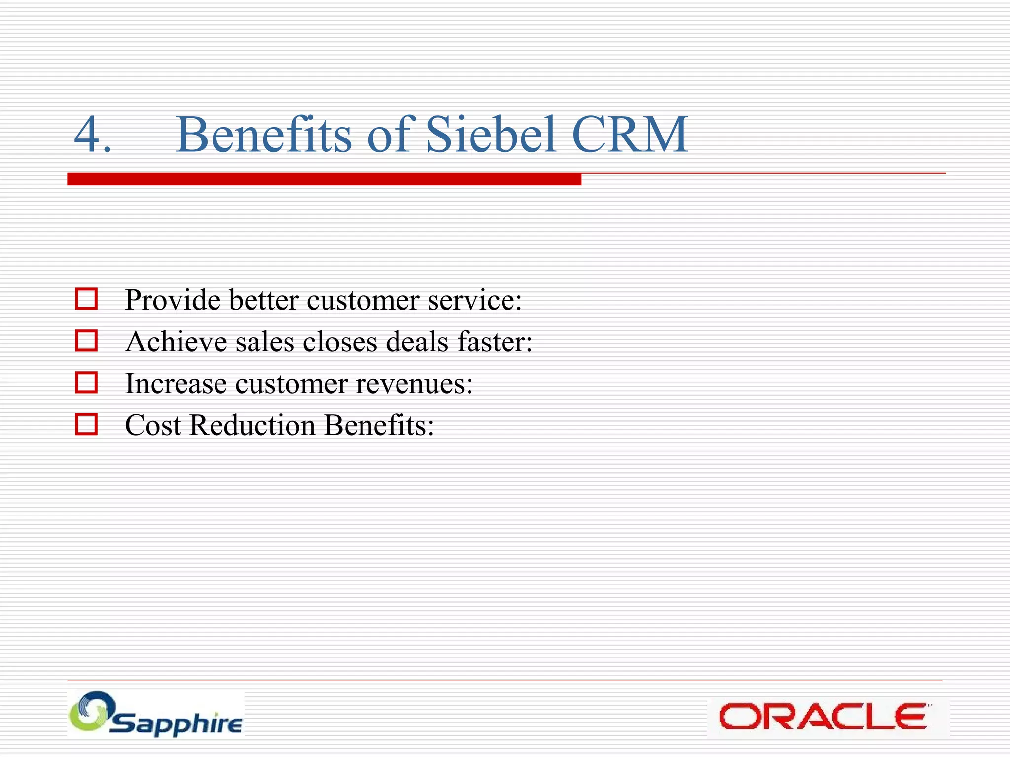 4. Benefits of Siebel CRM Provide better customer service: Achieve sales closes deals faster: Increase customer revenues: Cost Reduction Benefits: 