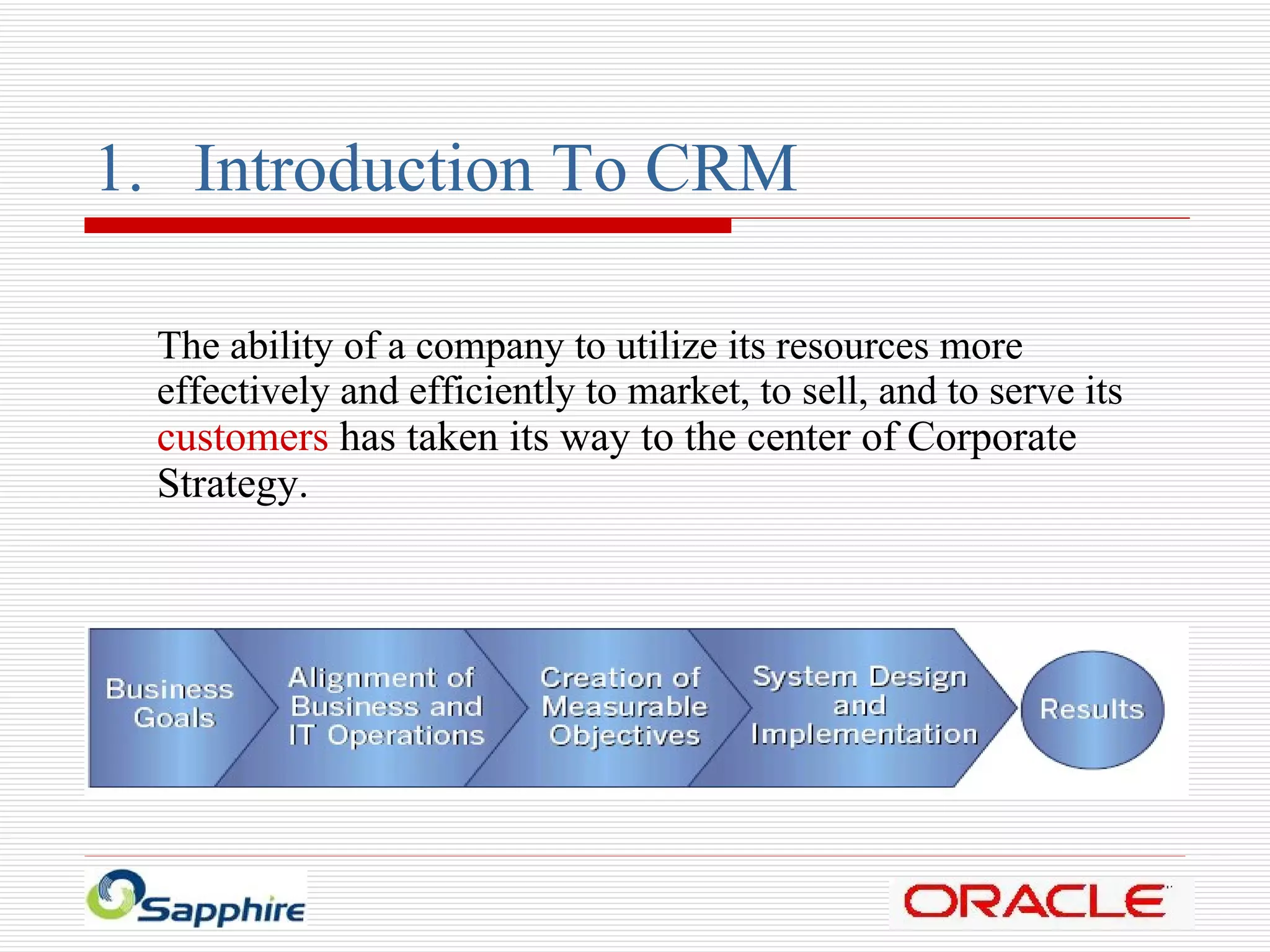 Introduction To CRM The ability of a company to utilize its resources more effectively and efficiently to market, to sell, and to serve its  customers  has taken its way to the center of Corporate Strategy. 