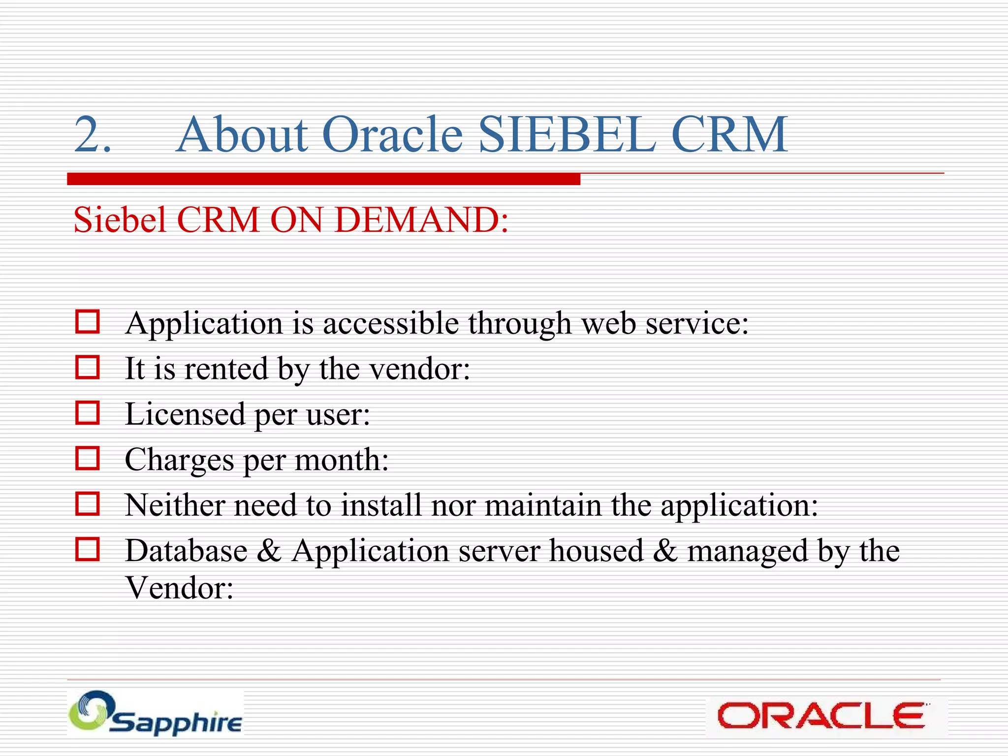 2. About Oracle SIEBEL CRM Siebel CRM ON DEMAND: Application is accessible through web service: It is rented by the vendor: Licensed per user: Charges per month: Neither need to install nor maintain the application: Database & Application server housed & managed by the Vendor: 