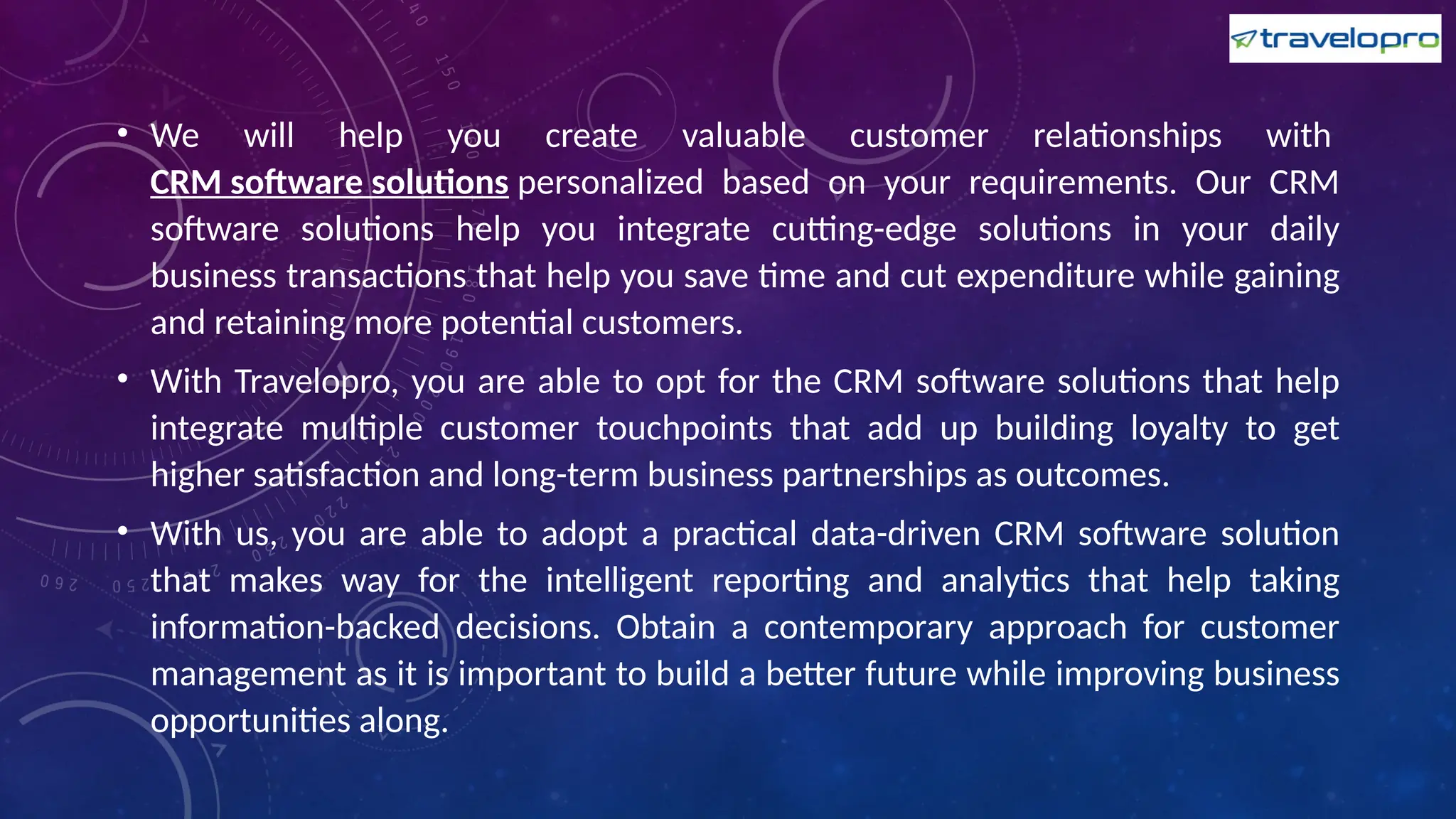 • We will help you create valuable customer relationships with
CRM software solutions personalized based on your requirements. Our CRM
software solutions help you integrate cutting-edge solutions in your daily
business transactions that help you save time and cut expenditure while gaining
and retaining more potential customers.
• With Travelopro, you are able to opt for the CRM software solutions that help
integrate multiple customer touchpoints that add up building loyalty to get
higher satisfaction and long-term business partnerships as outcomes.
• With us, you are able to adopt a practical data-driven CRM software solution
that makes way for the intelligent reporting and analytics that help taking
information-backed decisions. Obtain a contemporary approach for customer
management as it is important to build a better future while improving business
opportunities along.
 