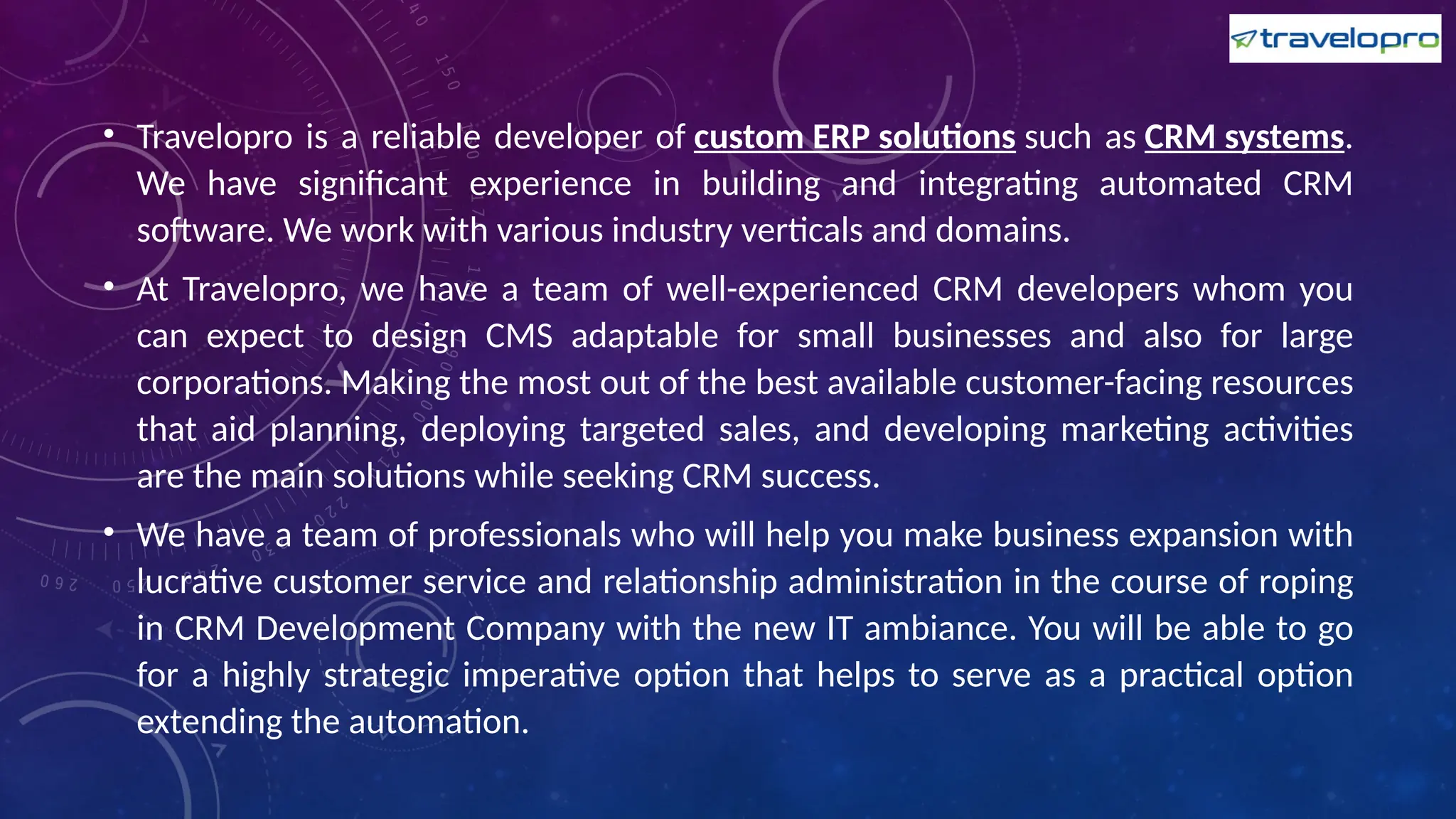 • Travelopro is a reliable developer of custom ERP solutions such as CRM systems.
We have significant experience in building and integrating automated CRM
software. We work with various industry verticals and domains.
• At Travelopro, we have a team of well-experienced CRM developers whom you
can expect to design CMS adaptable for small businesses and also for large
corporations. Making the most out of the best available customer-facing resources
that aid planning, deploying targeted sales, and developing marketing activities
are the main solutions while seeking CRM success.
• We have a team of professionals who will help you make business expansion with
lucrative customer service and relationship administration in the course of roping
in CRM Development Company with the new IT ambiance. You will be able to go
for a highly strategic imperative option that helps to serve as a practical option
extending the automation.
 