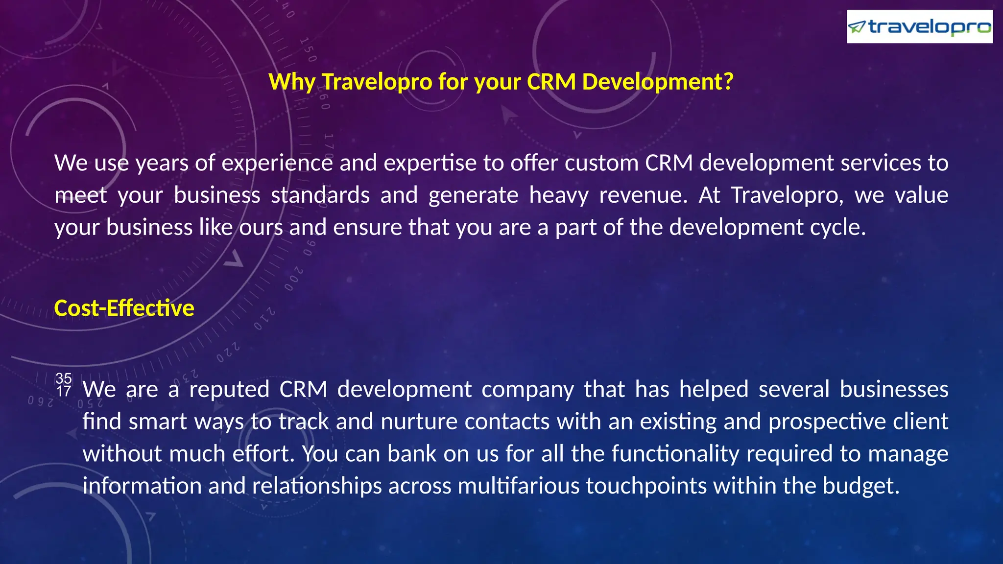 Why Travelopro for your CRM Development?
We use years of experience and expertise to offer custom CRM development services to
meet your business standards and generate heavy revenue. At Travelopro, we value
your business like ours and ensure that you are a part of the development cycle.
Cost-Effective
 We are a reputed CRM development company that has helped several businesses
find smart ways to track and nurture contacts with an existing and prospective client
without much effort. You can bank on us for all the functionality required to manage
information and relationships across multifarious touchpoints within the budget.
 