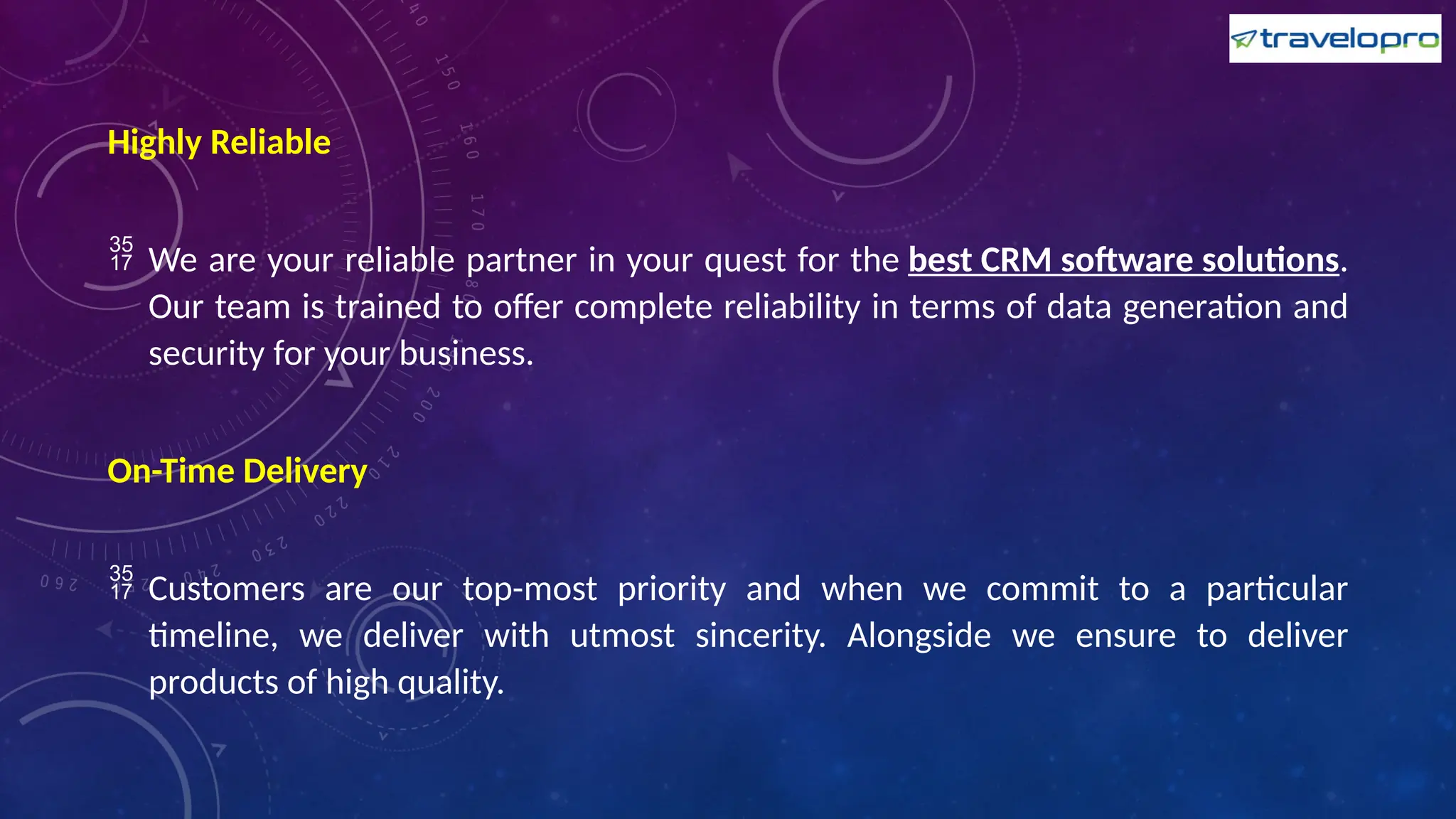 Highly Reliable
 We are your reliable partner in your quest for the best CRM software solutions.
Our team is trained to offer complete reliability in terms of data generation and
security for your business.
On-Time Delivery
 Customers are our top-most priority and when we commit to a particular
timeline, we deliver with utmost sincerity. Alongside we ensure to deliver
products of high quality.
 