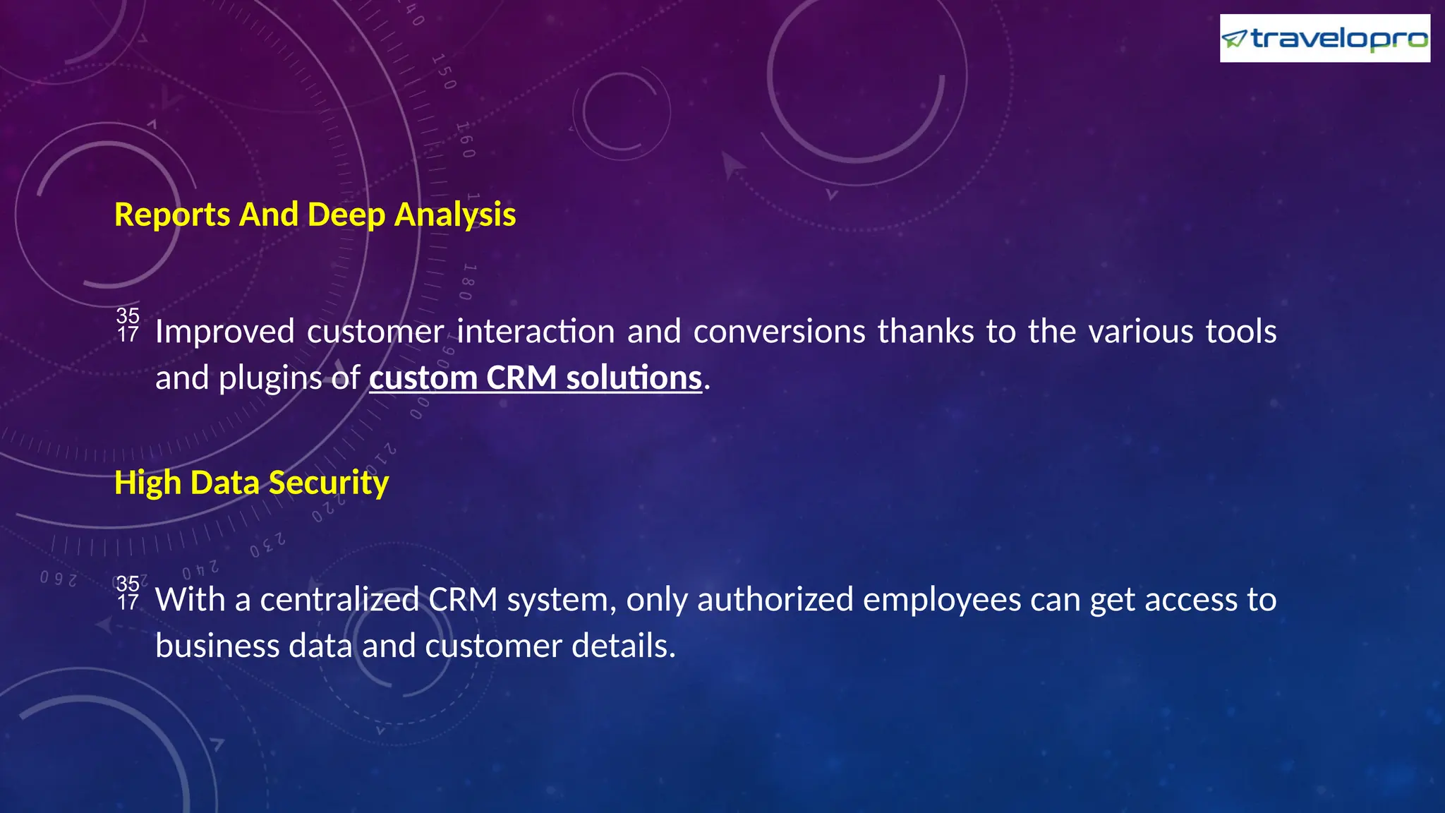 Reports And Deep Analysis
 Improved customer interaction and conversions thanks to the various tools
and plugins of custom CRM solutions.
High Data Security
 With a centralized CRM system, only authorized employees can get access to
business data and customer details.
 