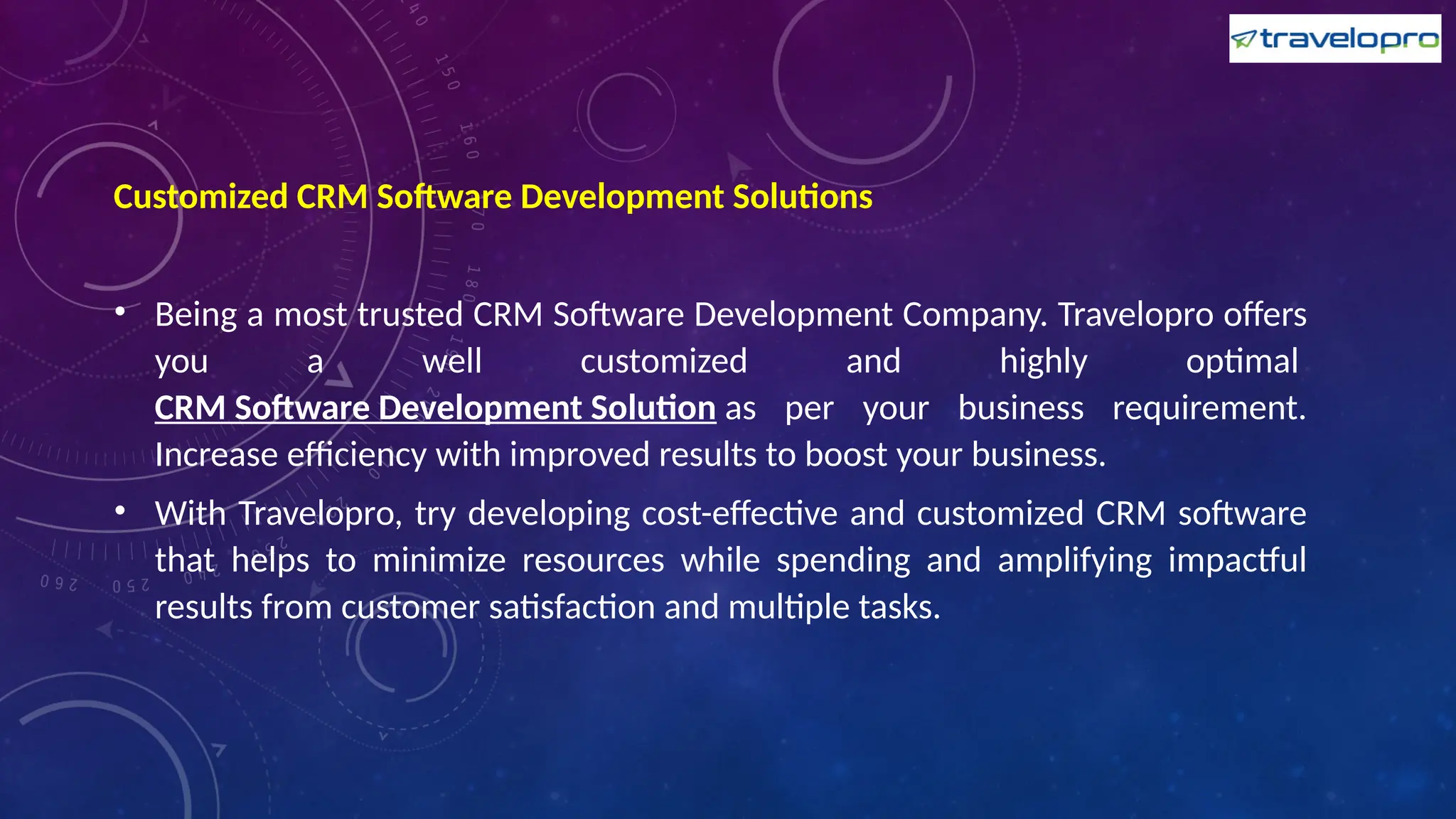 Customized CRM Software Development Solutions
• Being a most trusted CRM Software Development Company. Travelopro offers
you a well customized and highly optimal
CRM Software Development Solution as per your business requirement.
Increase efficiency with improved results to boost your business.
• With Travelopro, try developing cost-effective and customized CRM software
that helps to minimize resources while spending and amplifying impactful
results from customer satisfaction and multiple tasks.
 