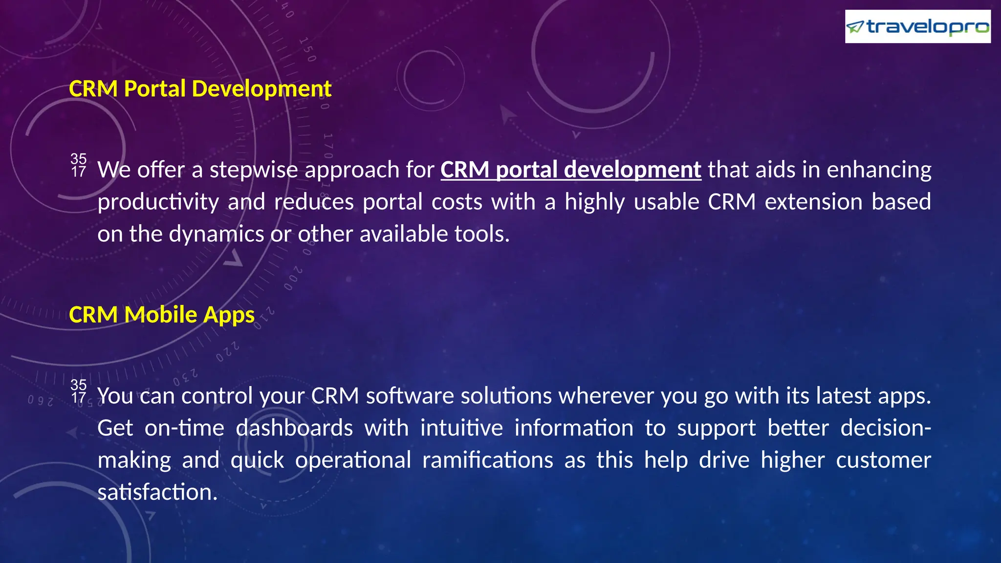 CRM Portal Development
 We offer a stepwise approach for CRM portal development that aids in enhancing
productivity and reduces portal costs with a highly usable CRM extension based
on the dynamics or other available tools.
CRM Mobile Apps
 You can control your CRM software solutions wherever you go with its latest apps.
Get on-time dashboards with intuitive information to support better decision-
making and quick operational ramifications as this help drive higher customer
satisfaction.
 