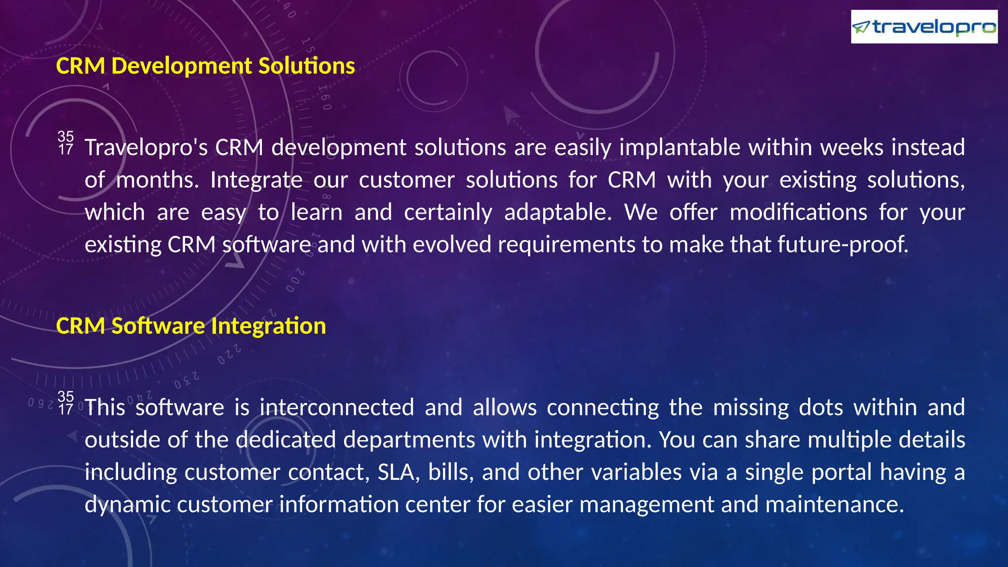 CRM Development Solutions
 Travelopro's CRM development solutions are easily implantable within weeks instead
of months. Integrate our customer solutions for CRM with your existing solutions,
which are easy to learn and certainly adaptable. We offer modifications for your
existing CRM software and with evolved requirements to make that future-proof.
CRM Software Integration
 This software is interconnected and allows connecting the missing dots within and
outside of the dedicated departments with integration. You can share multiple details
including customer contact, SLA, bills, and other variables via a single portal having a
dynamic customer information center for easier management and maintenance.
 