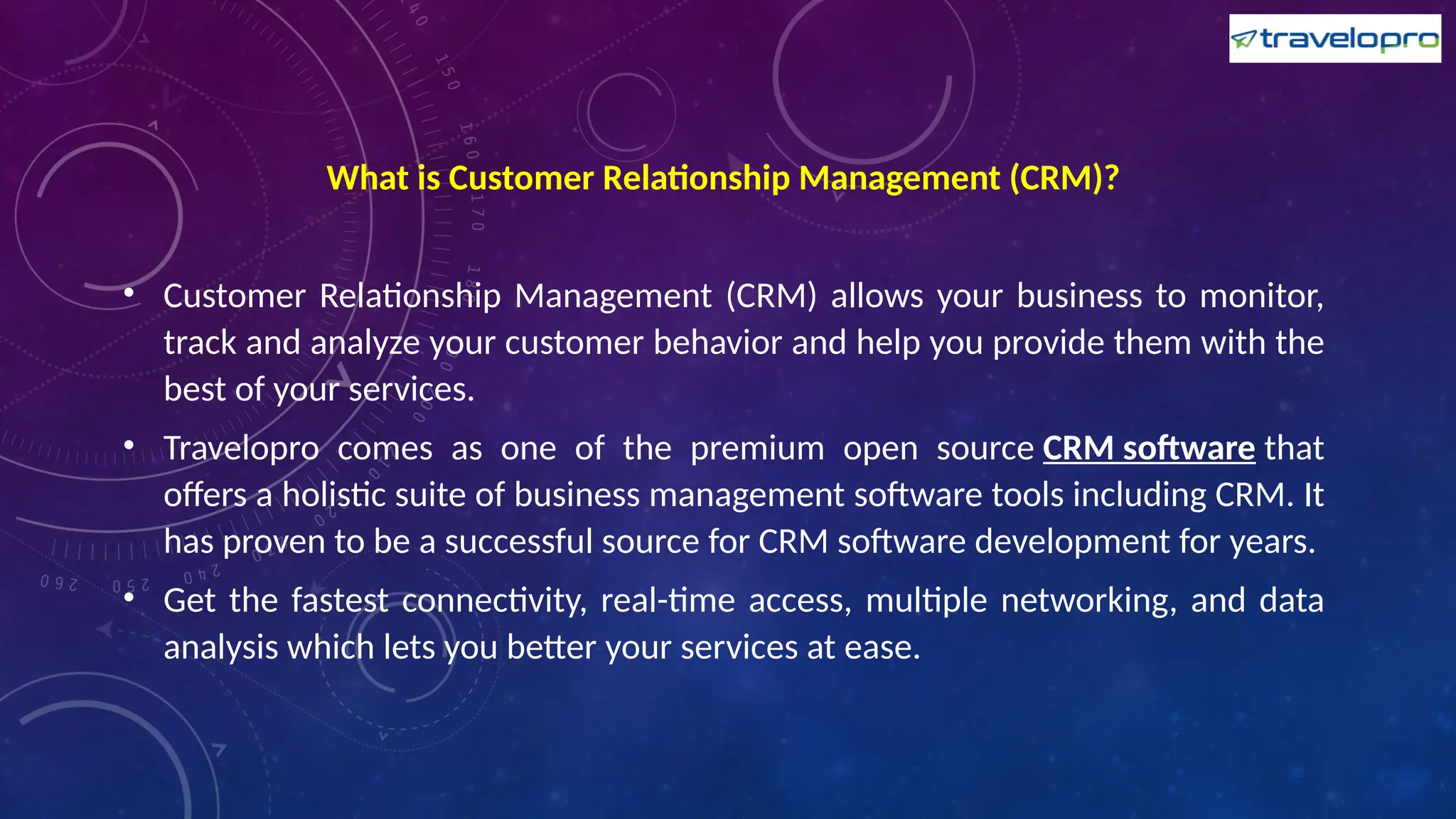 What is Customer Relationship Management (CRM)?
• Customer Relationship Management (CRM) allows your business to monitor,
track and analyze your customer behavior and help you provide them with the
best of your services.
• Travelopro comes as one of the premium open source CRM software that
offers a holistic suite of business management software tools including CRM. It
has proven to be a successful source for CRM software development for years.
• Get the fastest connectivity, real-time access, multiple networking, and data
analysis which lets you better your services at ease.
 