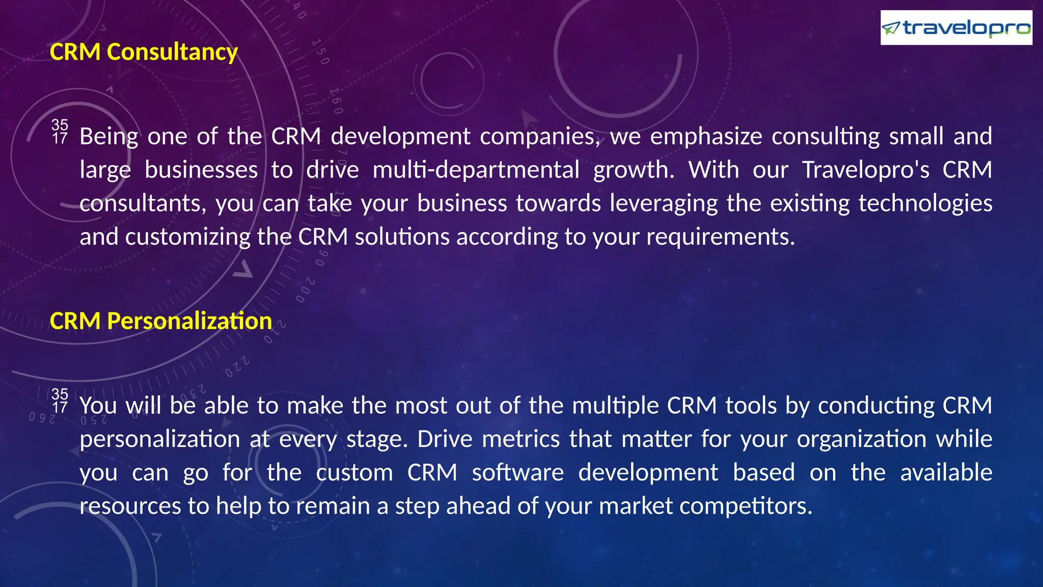CRM Consultancy
 Being one of the CRM development companies, we emphasize consulting small and
large businesses to drive multi-departmental growth. With our Travelopro's CRM
consultants, you can take your business towards leveraging the existing technologies
and customizing the CRM solutions according to your requirements.
CRM Personalization
 You will be able to make the most out of the multiple CRM tools by conducting CRM
personalization at every stage. Drive metrics that matter for your organization while
you can go for the custom CRM software development based on the available
resources to help to remain a step ahead of your market competitors.
 