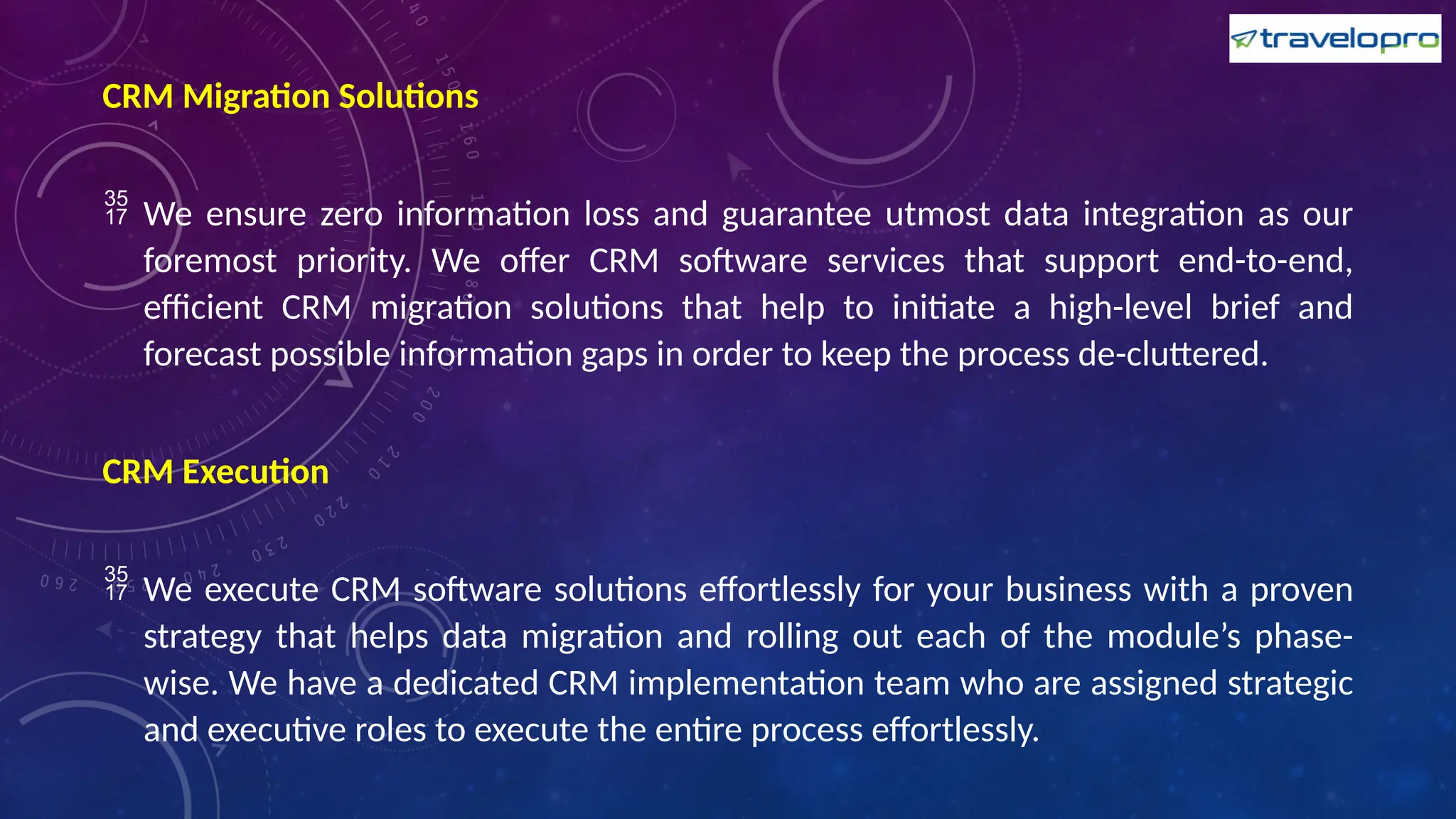 CRM Migration Solutions
 We ensure zero information loss and guarantee utmost data integration as our
foremost priority. We offer CRM software services that support end-to-end,
efficient CRM migration solutions that help to initiate a high-level brief and
forecast possible information gaps in order to keep the process de-cluttered.
CRM Execution
 We execute CRM software solutions effortlessly for your business with a proven
strategy that helps data migration and rolling out each of the module’s phase-
wise. We have a dedicated CRM implementation team who are assigned strategic
and executive roles to execute the entire process effortlessly.
 