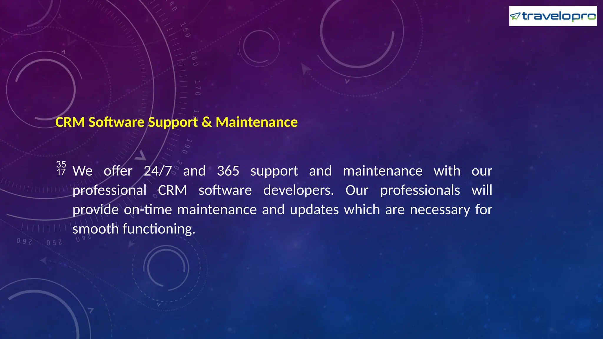 CRM Software Support & Maintenance
 We offer 24/7 and 365 support and maintenance with our
professional CRM software developers. Our professionals will
provide on-time maintenance and updates which are necessary for
smooth functioning.
 