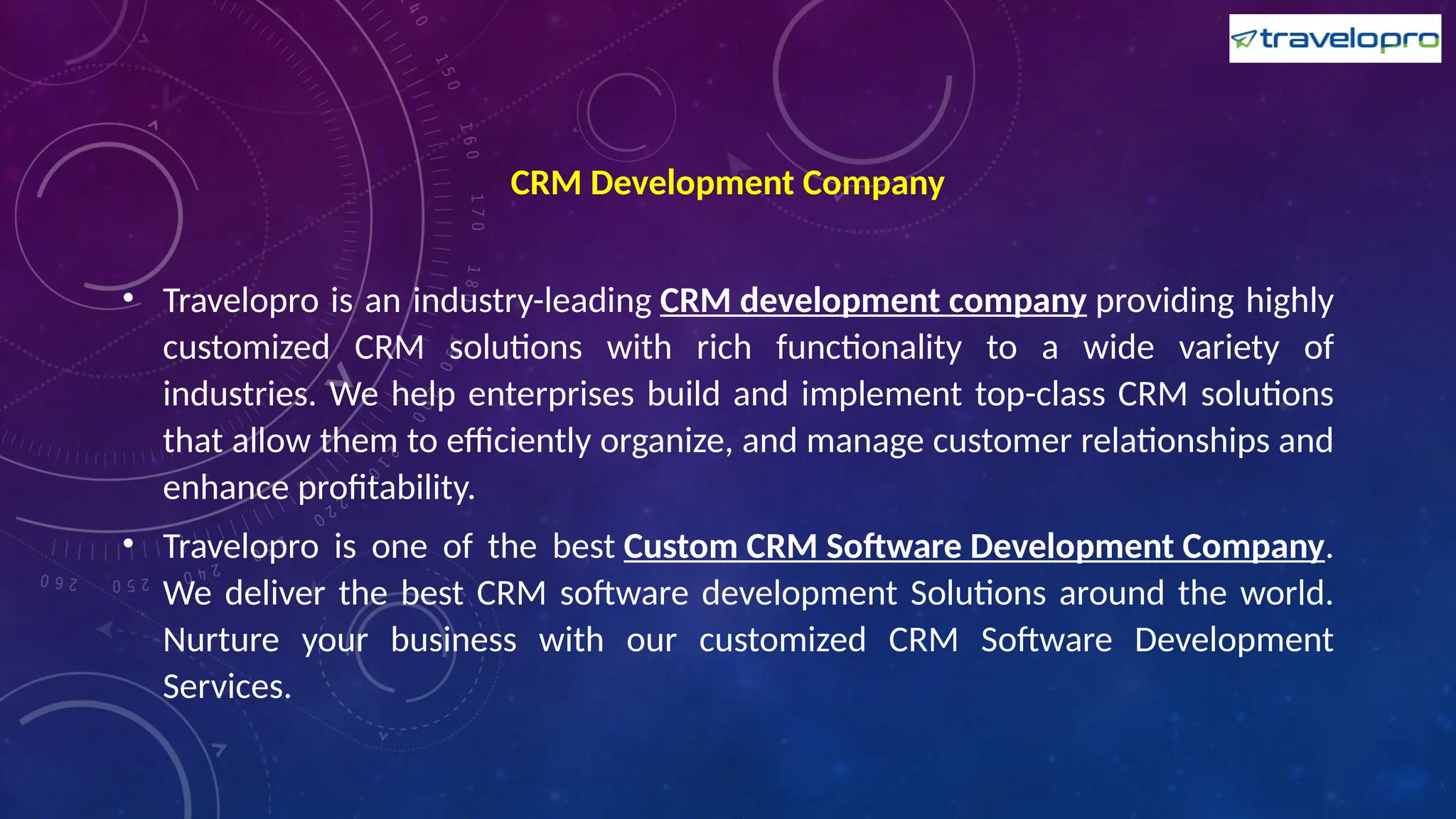 CRM Development Company
• Travelopro is an industry-leading CRM development company providing highly
customized CRM solutions with rich functionality to a wide variety of
industries. We help enterprises build and implement top-class CRM solutions
that allow them to efficiently organize, and manage customer relationships and
enhance profitability.
• Travelopro is one of the best Custom CRM Software Development Company.
We deliver the best CRM software development Solutions around the world.
Nurture your business with our customized CRM Software Development
Services.
 