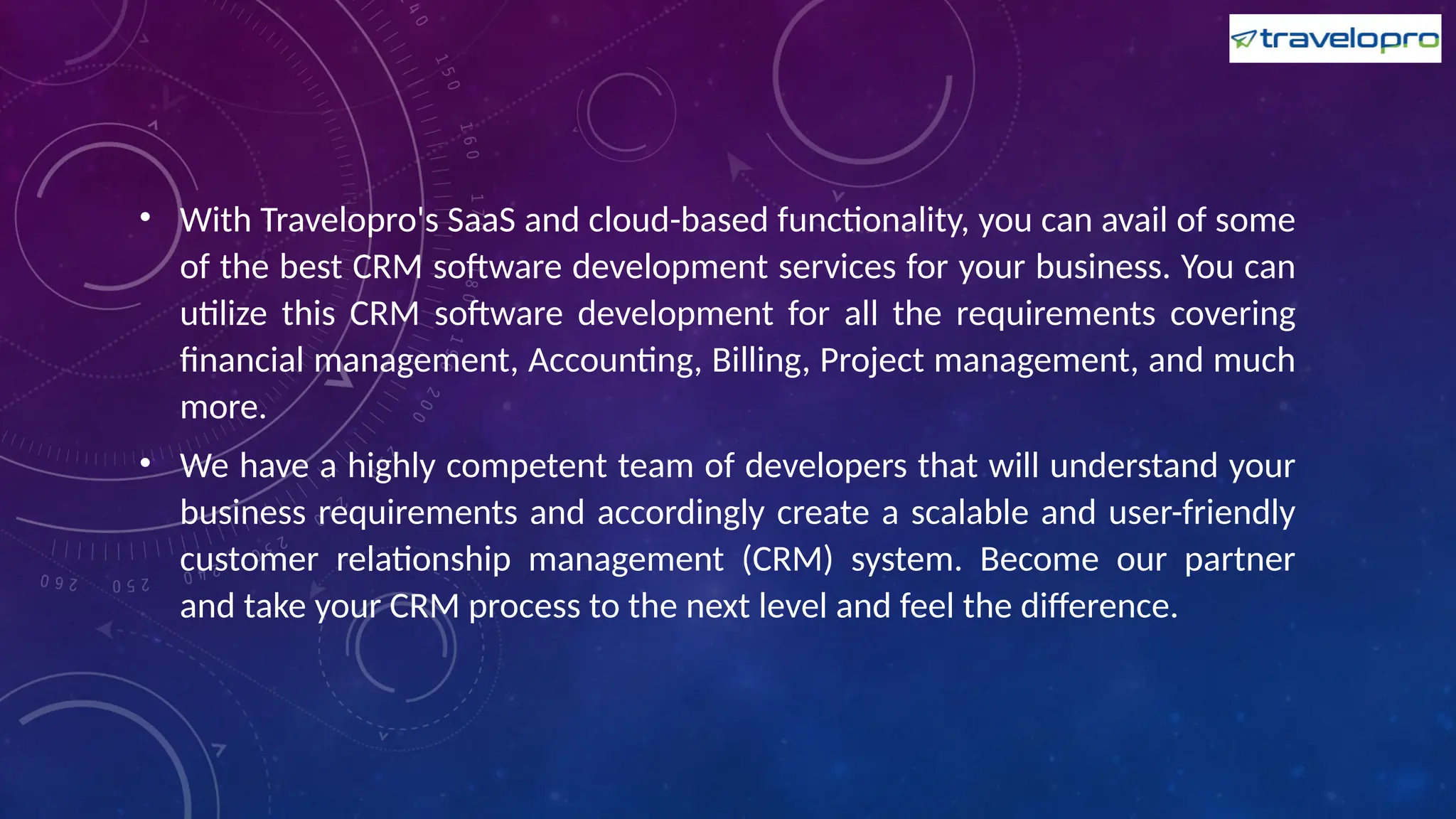 • With Travelopro's SaaS and cloud-based functionality, you can avail of some
of the best CRM software development services for your business. You can
utilize this CRM software development for all the requirements covering
financial management, Accounting, Billing, Project management, and much
more.
• We have a highly competent team of developers that will understand your
business requirements and accordingly create a scalable and user-friendly
customer relationship management (CRM) system. Become our partner
and take your CRM process to the next level and feel the difference.
 