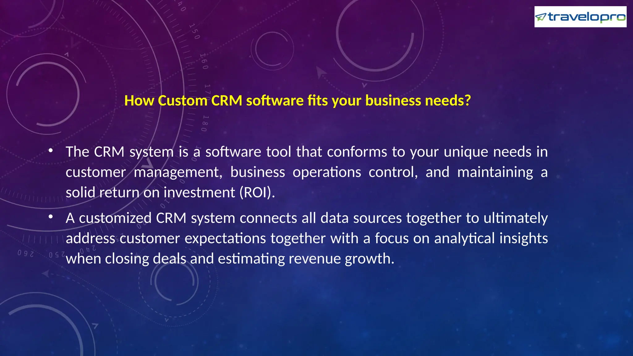 How Custom CRM software fits your business needs?
• The CRM system is a software tool that conforms to your unique needs in
customer management, business operations control, and maintaining a
solid return on investment (ROI).
• A customized CRM system connects all data sources together to ultimately
address customer expectations together with a focus on analytical insights
when closing deals and estimating revenue growth.
 