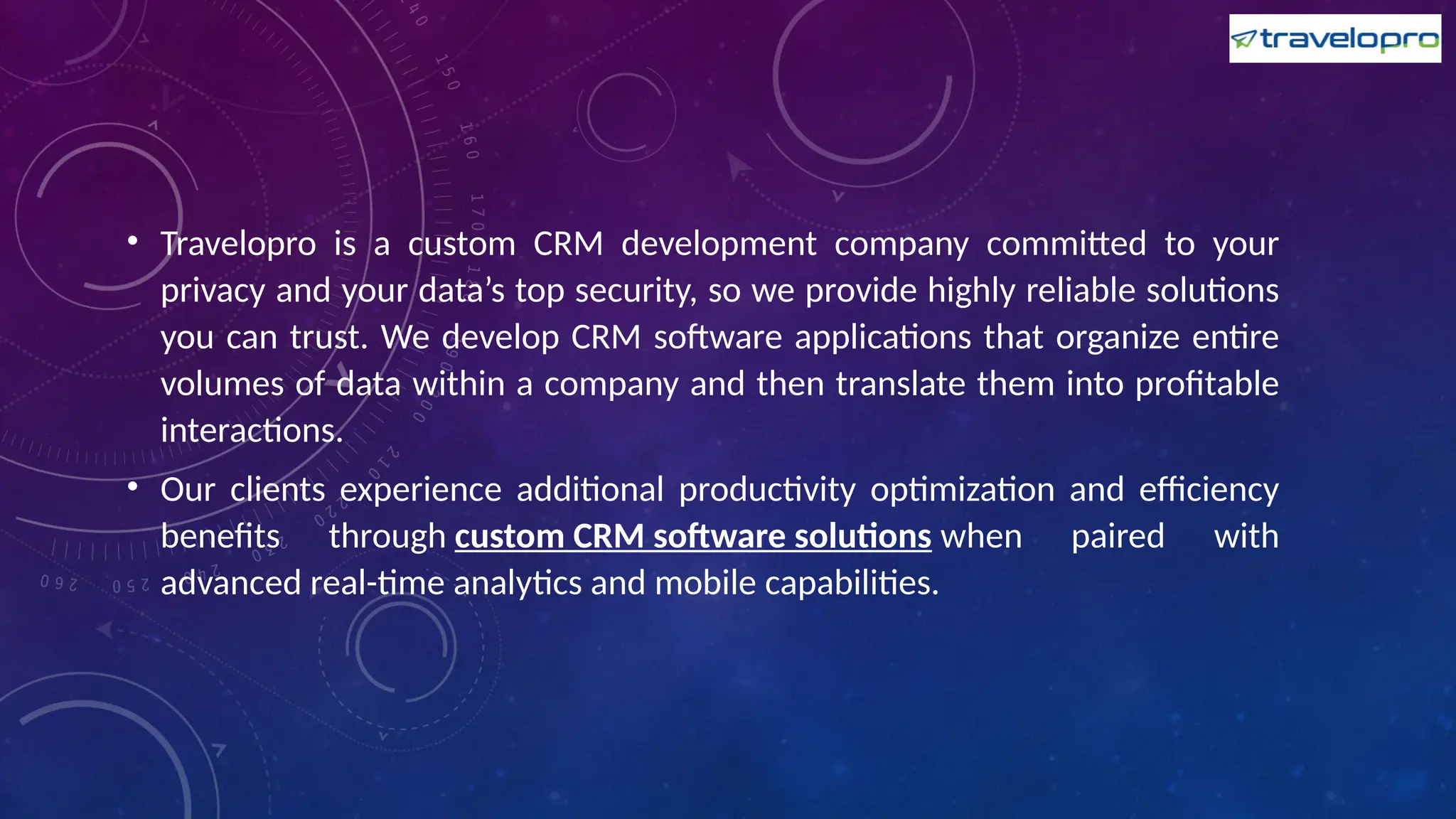 • Travelopro is a custom CRM development company committed to your
privacy and your data’s top security, so we provide highly reliable solutions
you can trust. We develop CRM software applications that organize entire
volumes of data within a company and then translate them into profitable
interactions.
• Our clients experience additional productivity optimization and efficiency
benefits through custom CRM software solutions when paired with
advanced real-time analytics and mobile capabilities.
 