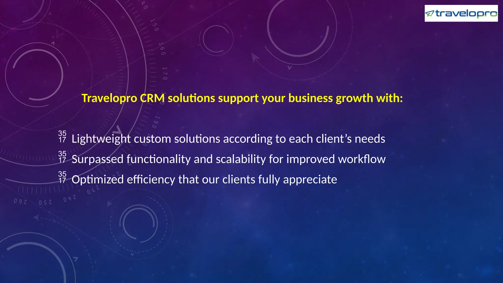 Travelopro CRM solutions support your business growth with:
 Lightweight custom solutions according to each client’s needs
 Surpassed functionality and scalability for improved workflow
 Optimized efficiency that our clients fully appreciate
 
