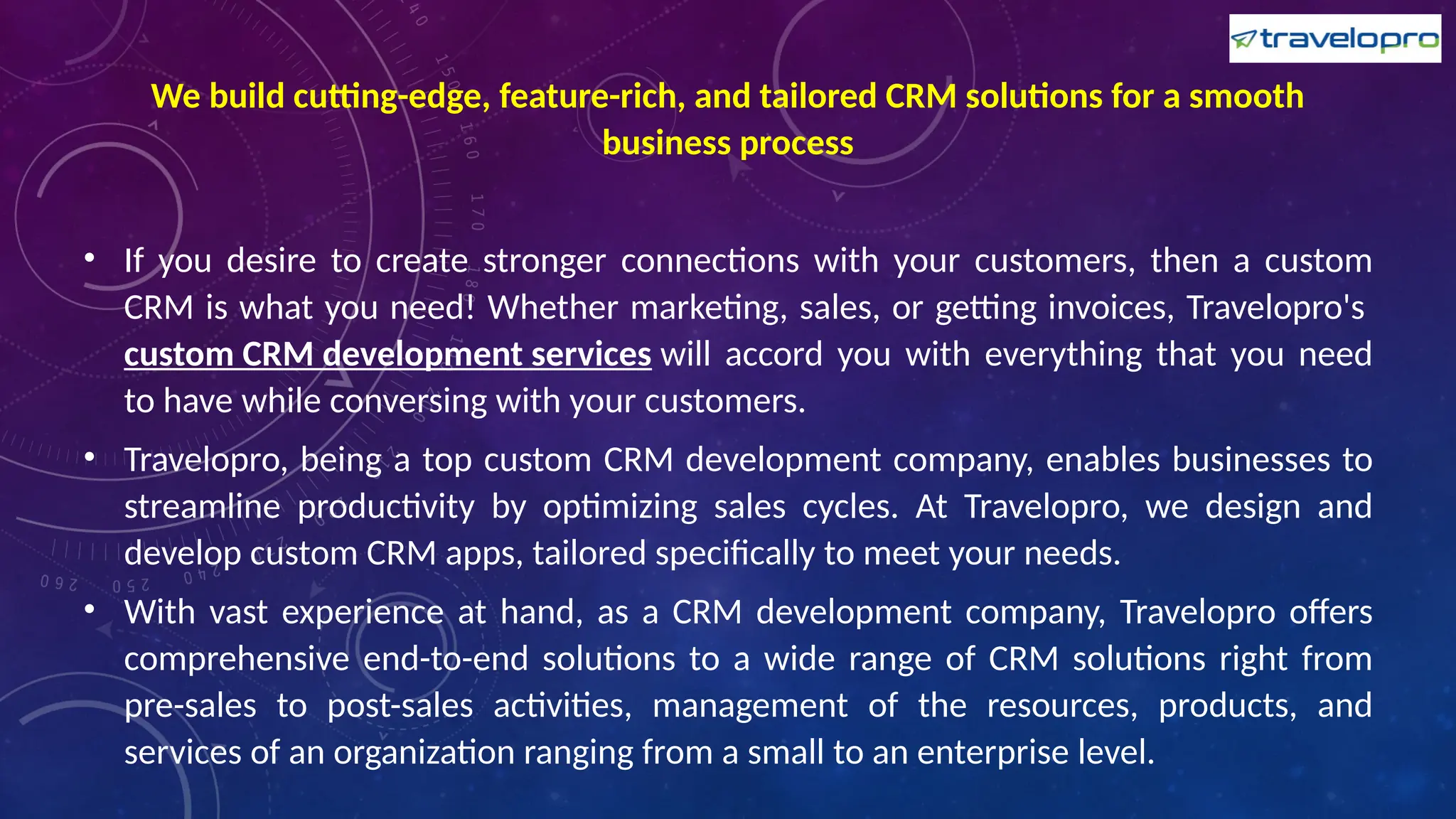 We build cutting-edge, feature-rich, and tailored CRM solutions for a smooth
business process
• If you desire to create stronger connections with your customers, then a custom
CRM is what you need! Whether marketing, sales, or getting invoices, Travelopro's
custom CRM development services will accord you with everything that you need
to have while conversing with your customers.
• Travelopro, being a top custom CRM development company, enables businesses to
streamline productivity by optimizing sales cycles. At Travelopro, we design and
develop custom CRM apps, tailored specifically to meet your needs.
• With vast experience at hand, as a CRM development company, Travelopro offers
comprehensive end-to-end solutions to a wide range of CRM solutions right from
pre-sales to post-sales activities, management of the resources, products, and
services of an organization ranging from a small to an enterprise level.
 