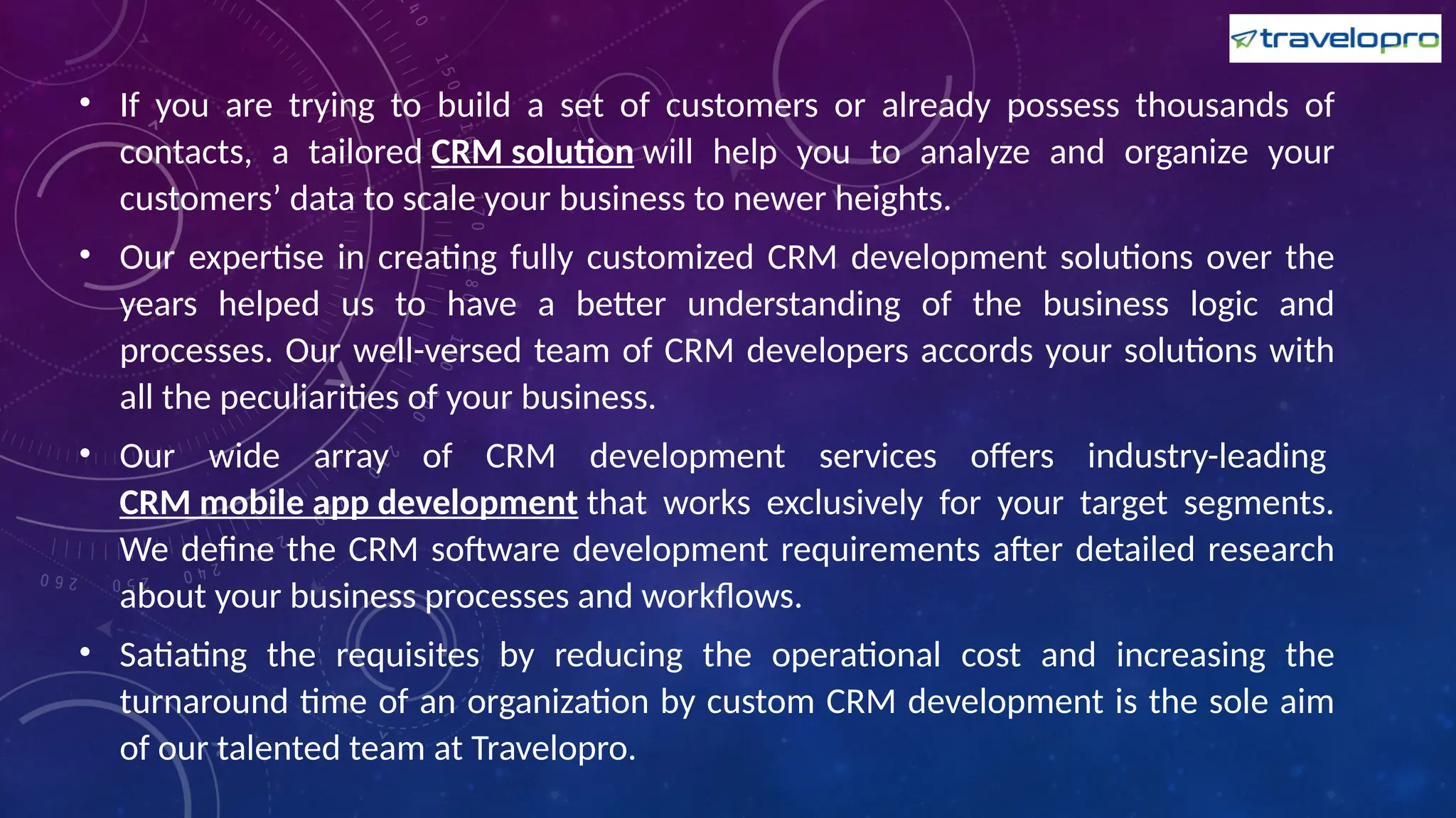 • If you are trying to build a set of customers or already possess thousands of
contacts, a tailored CRM solution will help you to analyze and organize your
customers’ data to scale your business to newer heights.
• Our expertise in creating fully customized CRM development solutions over the
years helped us to have a better understanding of the business logic and
processes. Our well-versed team of CRM developers accords your solutions with
all the peculiarities of your business.
• Our wide array of CRM development services offers industry-leading
CRM mobile app development that works exclusively for your target segments.
We define the CRM software development requirements after detailed research
about your business processes and workflows.
• Satiating the requisites by reducing the operational cost and increasing the
turnaround time of an organization by custom CRM development is the sole aim
of our talented team at Travelopro.
 