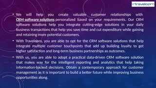• We will help you create valuable customer relationships with
CRM software solutions personalized based on your requirements. Our CRM
software solutions help you integrate cutting-edge solutions in your daily
business transactions that help you save time and cut expenditure while gaining
and retaining more potential customers.
• With Travelopro, you are able to opt for the CRM software solutions that help
integrate multiple customer touchpoints that add up building loyalty to get
higher satisfaction and long-term business partnerships as outcomes.
• With us, you are able to adopt a practical data-driven CRM software solution
that makes way for the intelligent reporting and analytics that help taking
information-backed decisions. Obtain a contemporary approach for customer
management as it is important to build a better future while improving business
opportunities along.
 